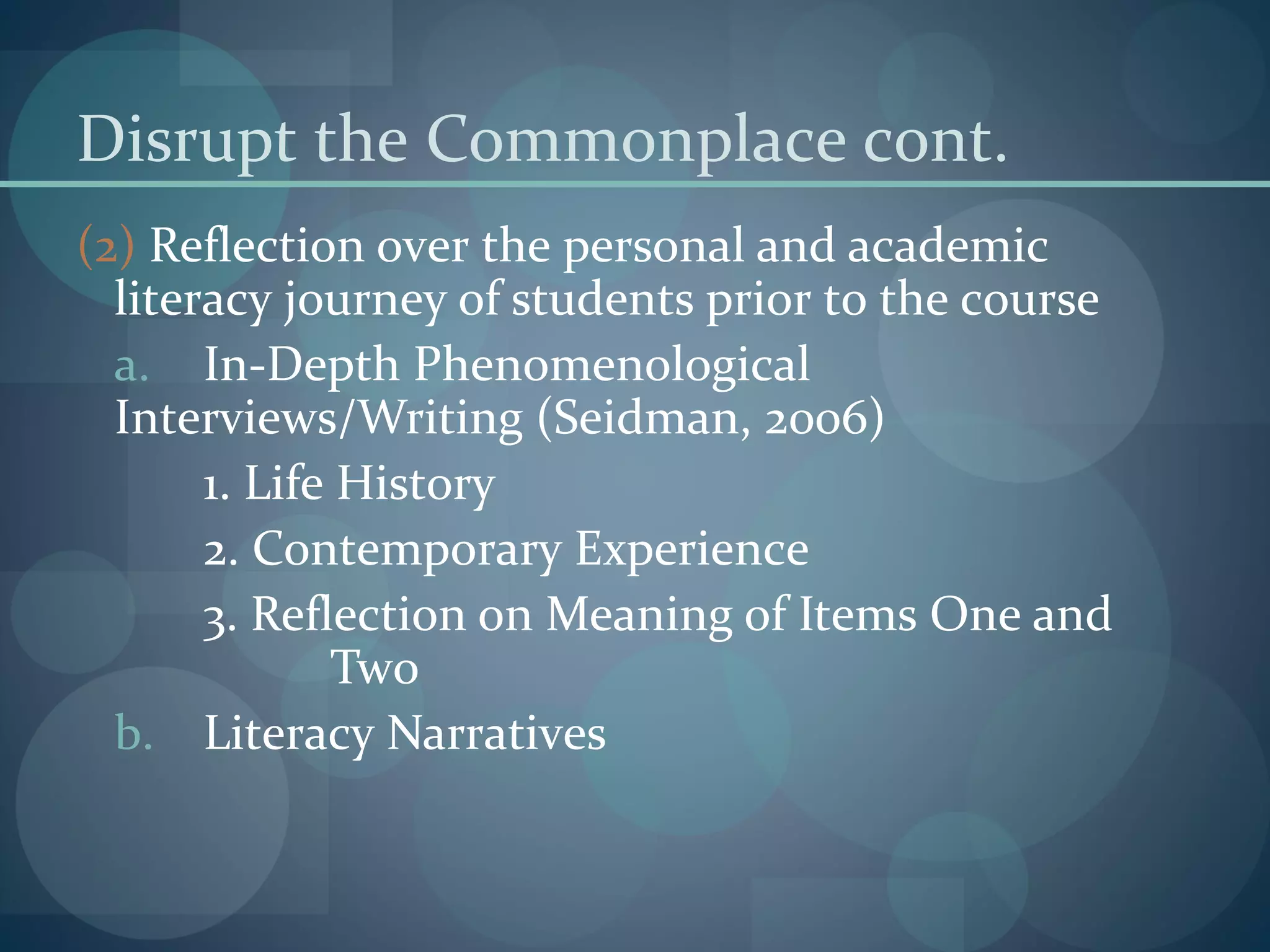Disrupt the Commonplace cont.
(2) Reflection over the personal and academic
literacy journey of students prior to the course
a. In-Depth Phenomenological
Interviews/Writing (Seidman, 2006)
1. Life History
2. Contemporary Experience
3. Reflection on Meaning of Items One and
Two
b. Literacy Narratives
 