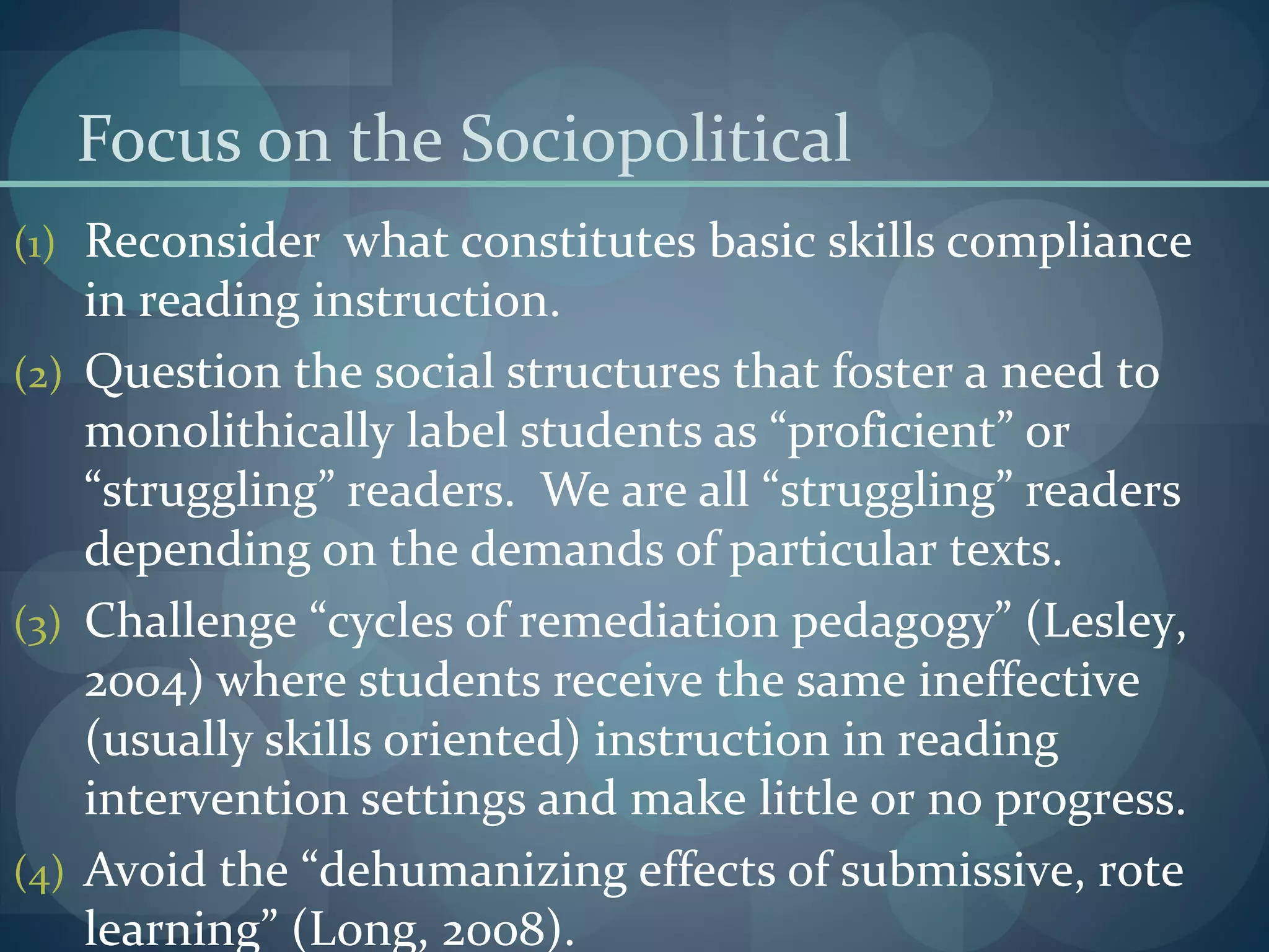 Focus on the Sociopolitical
(1) Reconsider what constitutes basic skills compliance
in reading instruction.
(2) Question the social structures that foster a need to
monolithically label students as “proficient” or
“struggling” readers. We are all “struggling” readers
depending on the demands of particular texts.
(3) Challenge “cycles of remediation pedagogy” (Lesley,
2004) where students receive the same ineffective
(usually skills oriented) instruction in reading
intervention settings and make little or no progress.
(4) Avoid the “dehumanizing effects of submissive, rote
learning” (Long, 2008).
 