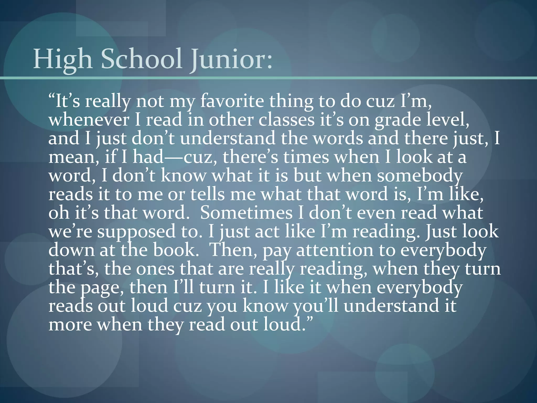 High School Junior:
“It’s really not my favorite thing to do cuz I’m,
whenever I read in other classes it’s on grade level,
and I just don’t understand the words and there just, I
mean, if I had—cuz, there’s times when I look at a
word, I don’t know what it is but when somebody
reads it to me or tells me what that word is, I’m like,
oh it’s that word. Sometimes I don’t even read what
we’re supposed to. I just act like I’m reading. Just look
down at the book. Then, pay attention to everybody
that’s, the ones that are really reading, when they turn
the page, then I’ll turn it. I like it when everybody
reads out loud cuz you know you’ll understand it
more when they read out loud.”
 