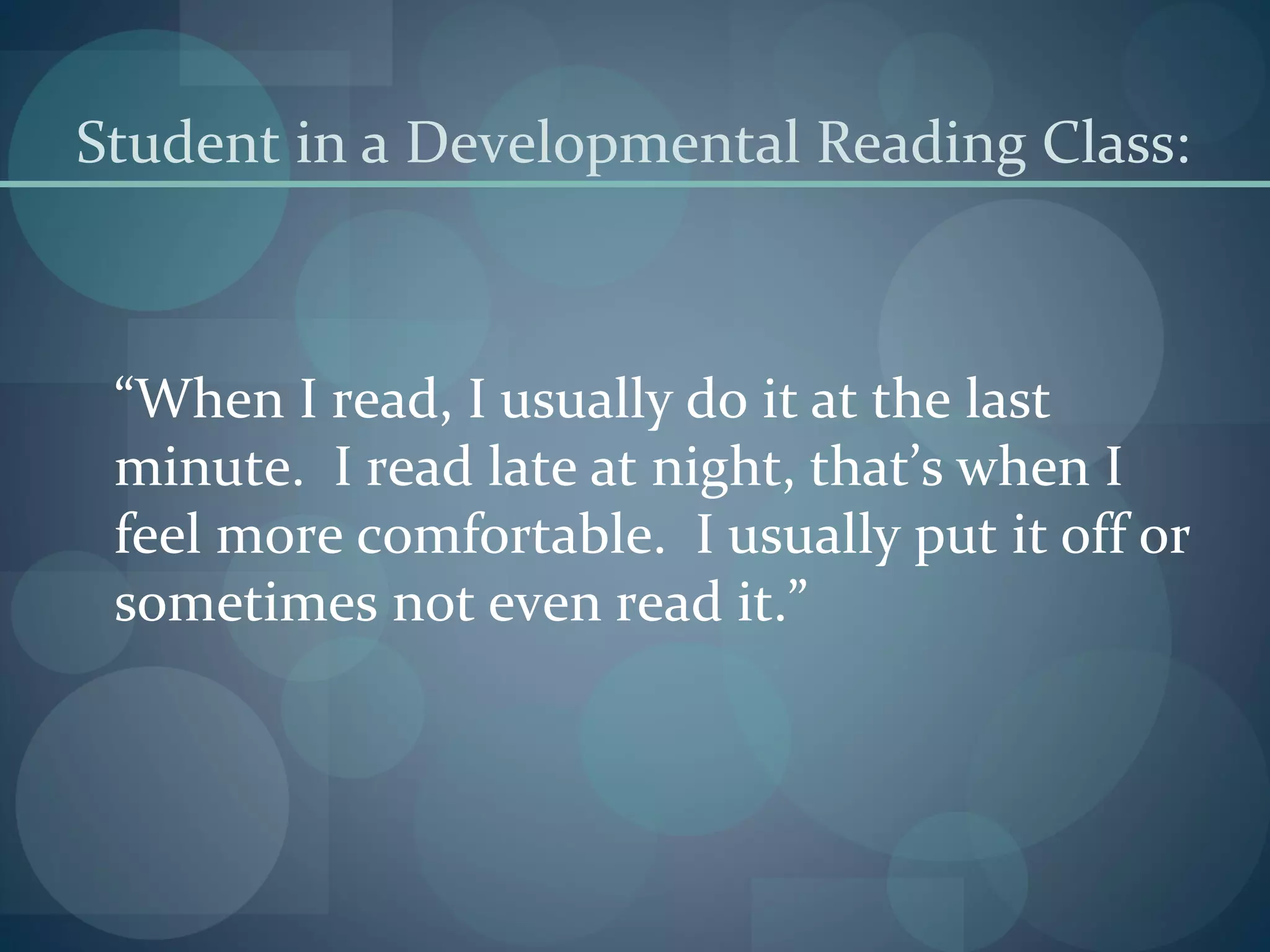Student in a Developmental Reading Class:
“When I read, I usually do it at the last
minute. I read late at night, that’s when I
feel more comfortable. I usually put it off or
sometimes not even read it.”
 