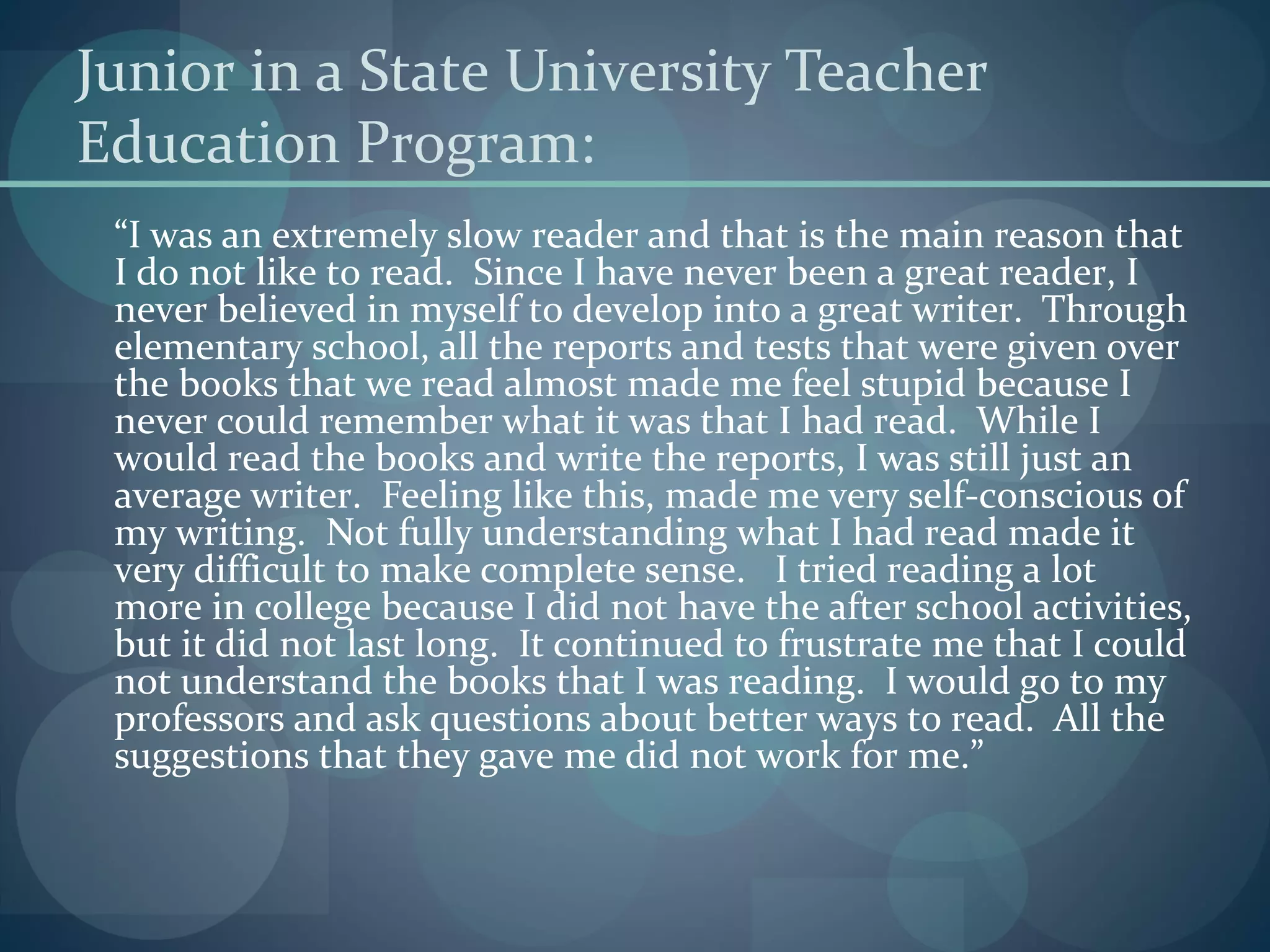 Junior in a State University Teacher
Education Program:
“I was an extremely slow reader and that is the main reason that
I do not like to read. Since I have never been a great reader, I
never believed in myself to develop into a great writer. Through
elementary school, all the reports and tests that were given over
the books that we read almost made me feel stupid because I
never could remember what it was that I had read. While I
would read the books and write the reports, I was still just an
average writer. Feeling like this, made me very self-conscious of
my writing. Not fully understanding what I had read made it
very difficult to make complete sense. I tried reading a lot
more in college because I did not have the after school activities,
but it did not last long. It continued to frustrate me that I could
not understand the books that I was reading. I would go to my
professors and ask questions about better ways to read. All the
suggestions that they gave me did not work for me.”
 