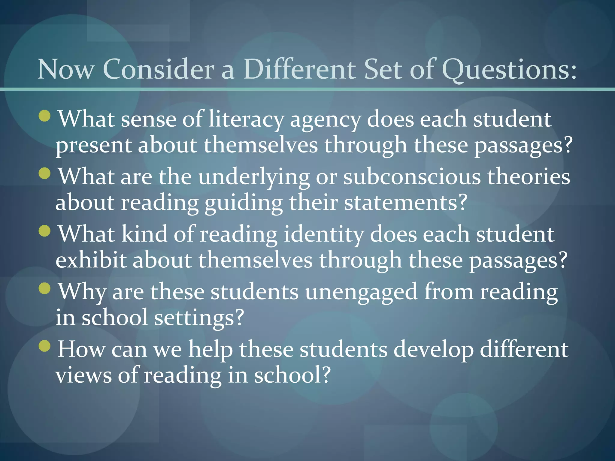 Now Consider a Different Set of Questions:
What sense of literacy agency does each student
present about themselves through these passages?
What are the underlying or subconscious theories
about reading guiding their statements?
What kind of reading identity does each student
exhibit about themselves through these passages?
Why are these students unengaged from reading
in school settings?
How can we help these students develop different
views of reading in school?
 