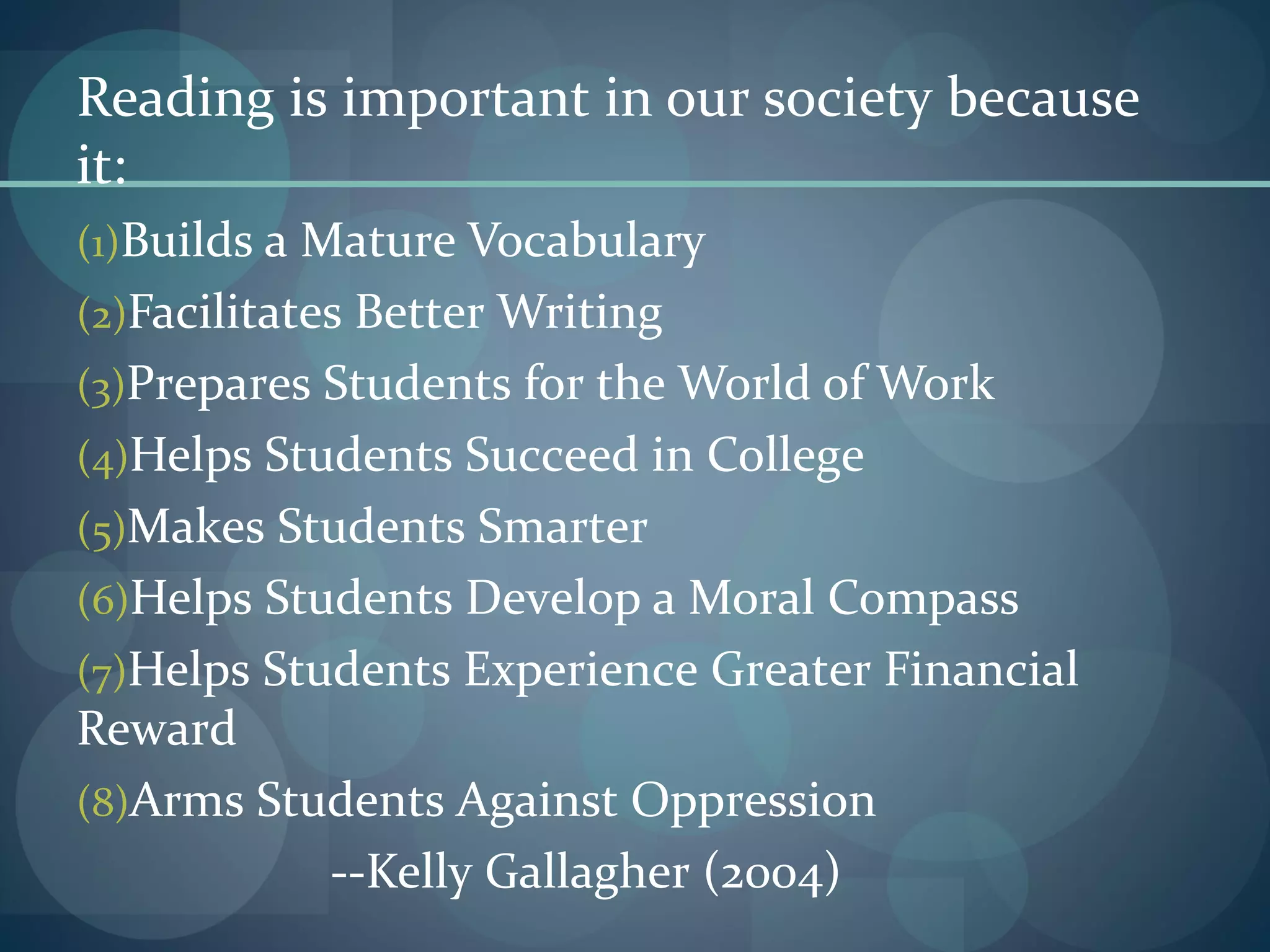 Reading is important in our society because
it:
(1)Builds a Mature Vocabulary
(2)Facilitates Better Writing
(3)Prepares Students for the World of Work
(4)Helps Students Succeed in College
(5)Makes Students Smarter
(6)Helps Students Develop a Moral Compass
(7)Helps Students Experience Greater Financial
Reward
(8)Arms Students Against Oppression
--Kelly Gallagher (2004)
 