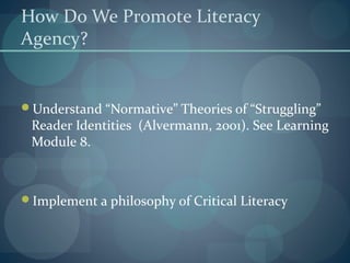 How Do We Promote Literacy
Agency?
Understand “Normative” Theories of “Struggling”
Reader Identities (Alvermann, 2001). See Learning
Module 8.
Implement a philosophy of Critical Literacy
 