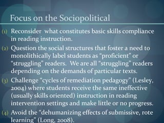 Focus on the Sociopolitical
(1) Reconsider what constitutes basic skills compliance
in reading instruction.
(2) Question the social structures that foster a need to
monolithically label students as “proficient” or
“struggling” readers. We are all “struggling” readers
depending on the demands of particular texts.
(3) Challenge “cycles of remediation pedagogy” (Lesley,
2004) where students receive the same ineffective
(usually skills oriented) instruction in reading
intervention settings and make little or no progress.
(4) Avoid the “dehumanizing effects of submissive, rote
learning” (Long, 2008).
 