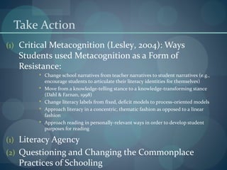 Take Action
(1) Critical Metacognition (Lesley, 2004): Ways
Students used Metacognition as a Form of
Resistance:
 Change school narratives from teacher narratives to student narratives (e.g.,
encourage students to articulate their literacy identities for themselves)
 Move from a knowledge-telling stance to a knowledge-transforming stance
(Dahl & Farnan, 1998)
 Change literacy labels from fixed, deficit models to process-oriented models
 Approach literacy in a concentric, thematic fashion as opposed to a linear
fashion
 Approach reading in personally-relevant ways in order to develop student
purposes for reading
(1) Literacy Agency
(2) Questioning and Changing the Commonplace
Practices of Schooling
 