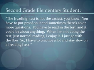 Second Grade Elementary Student:
“The [reading] test is not the easiest, you know. You
have to put proof on it and sometimes there’s 20 or
more questions. You have to read in the test, and it
could be about anything. When I’m not doing the
test, just normal reading, I enjoy it. I just go with
the flow. So, I have to practice a lot and stay slow on
a [reading] test.”
 