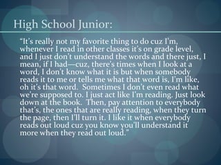 High School Junior:
“It’s really not my favorite thing to do cuz I’m,
whenever I read in other classes it’s on grade level,
and I just don’t understand the words and there just, I
mean, if I had—cuz, there’s times when I look at a
word, I don’t know what it is but when somebody
reads it to me or tells me what that word is, I’m like,
oh it’s that word. Sometimes I don’t even read what
we’re supposed to. I just act like I’m reading. Just look
down at the book. Then, pay attention to everybody
that’s, the ones that are really reading, when they turn
the page, then I’ll turn it. I like it when everybody
reads out loud cuz you know you’ll understand it
more when they read out loud.”
 