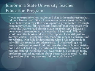 Junior in a State University Teacher
Education Program:
“I was an extremely slow reader and that is the main reason that
I do not like to read. Since I have never been a great reader, I
never believed in myself to develop into a great writer. Through
elementary school, all the reports and tests that were given over
the books that we read almost made me feel stupid because I
never could remember what it was that I had read. While I
would read the books and write the reports, I was still just an
average writer. Feeling like this, made me very self-conscious of
my writing. Not fully understanding what I had read made it
very difficult to make complete sense. I tried reading a lot
more in college because I did not have the after school activities,
but it did not last long. It continued to frustrate me that I could
not understand the books that I was reading. I would go to my
professors and ask questions about better ways to read. All the
suggestions that they gave me did not work for me.”
 