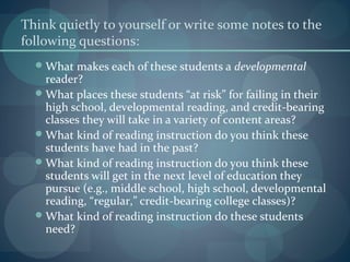 Think quietly to yourself or write some notes to the
following questions:
What makes each of these students a developmental
reader?
What places these students “at risk” for failing in their
high school, developmental reading, and credit-bearing
classes they will take in a variety of content areas?
What kind of reading instruction do you think these
students have had in the past?
What kind of reading instruction do you think these
students will get in the next level of education they
pursue (e.g., middle school, high school, developmental
reading, “regular,” credit-bearing college classes)?
What kind of reading instruction do these students
need?
 