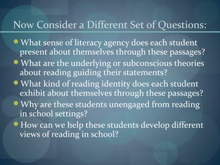 Now Consider a Different Set of Questions:
What sense of literacy agency does each student
present about themselves through these passages?
What are the underlying or subconscious theories
about reading guiding their statements?
What kind of reading identity does each student
exhibit about themselves through these passages?
Why are these students unengaged from reading
in school settings?
How can we help these students develop different
views of reading in school?
 