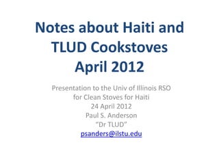 Notes about Haiti and
  TLUD Cookstoves
     April 2012
  Presentation to the Univ of Illinois RSO
        for Clean Stoves for Haiti
              24 April 2012
             Paul S. Anderson
                “Dr TLUD”
           psanders@ilstu.edu
 