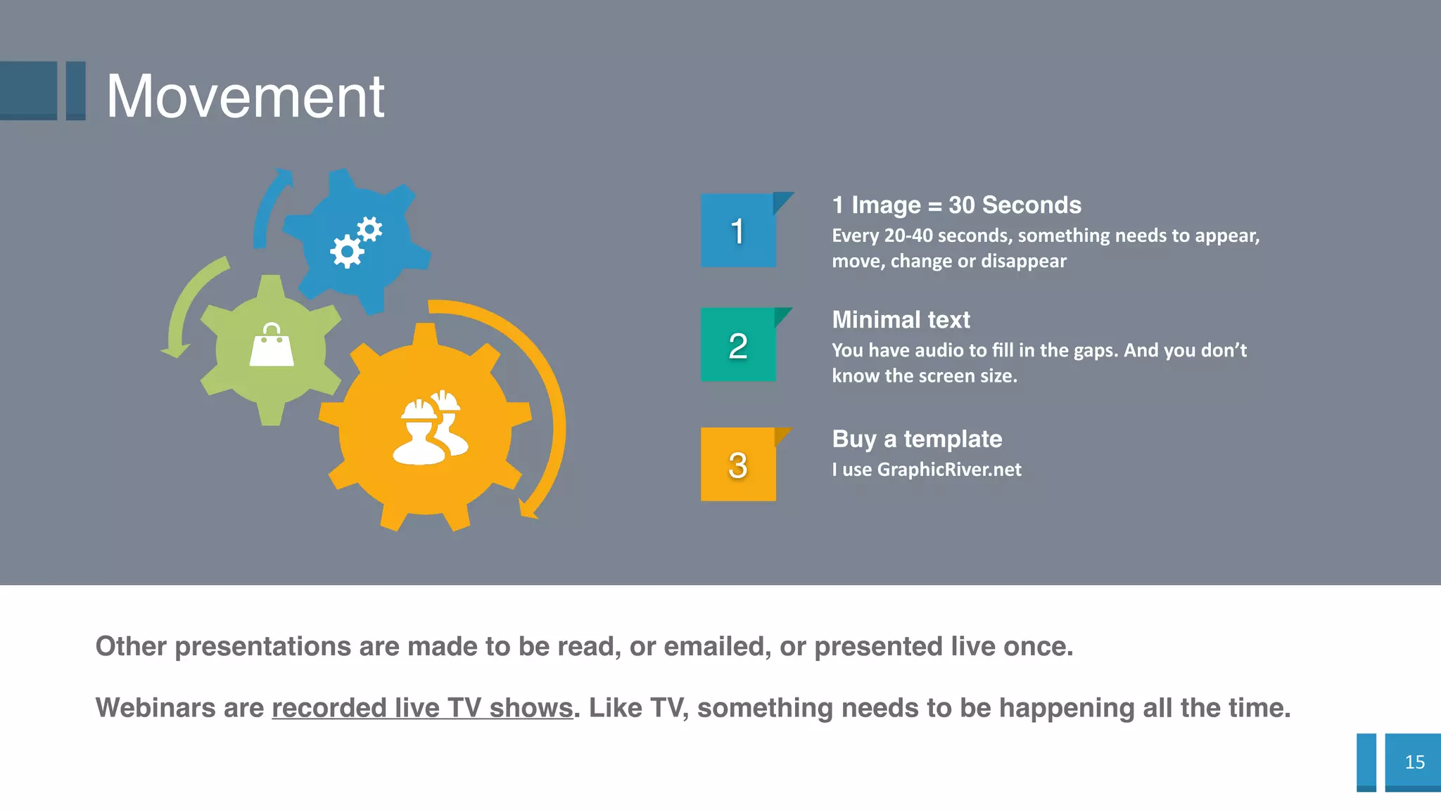 15
Movement
1
1 Image = 30 Seconds
Every 20-40 seconds, something needs to appear,
move, change or disappear
2
Minimal text
You have audio to fill in the gaps. And you don’t
know the screen size.
Other presentations are made to be read, or emailed, or presented live once.
3
Buy a template
I use GraphicRiver.net
Webinars are recorded live TV shows. Like TV, something needs to be happening all the time.
 