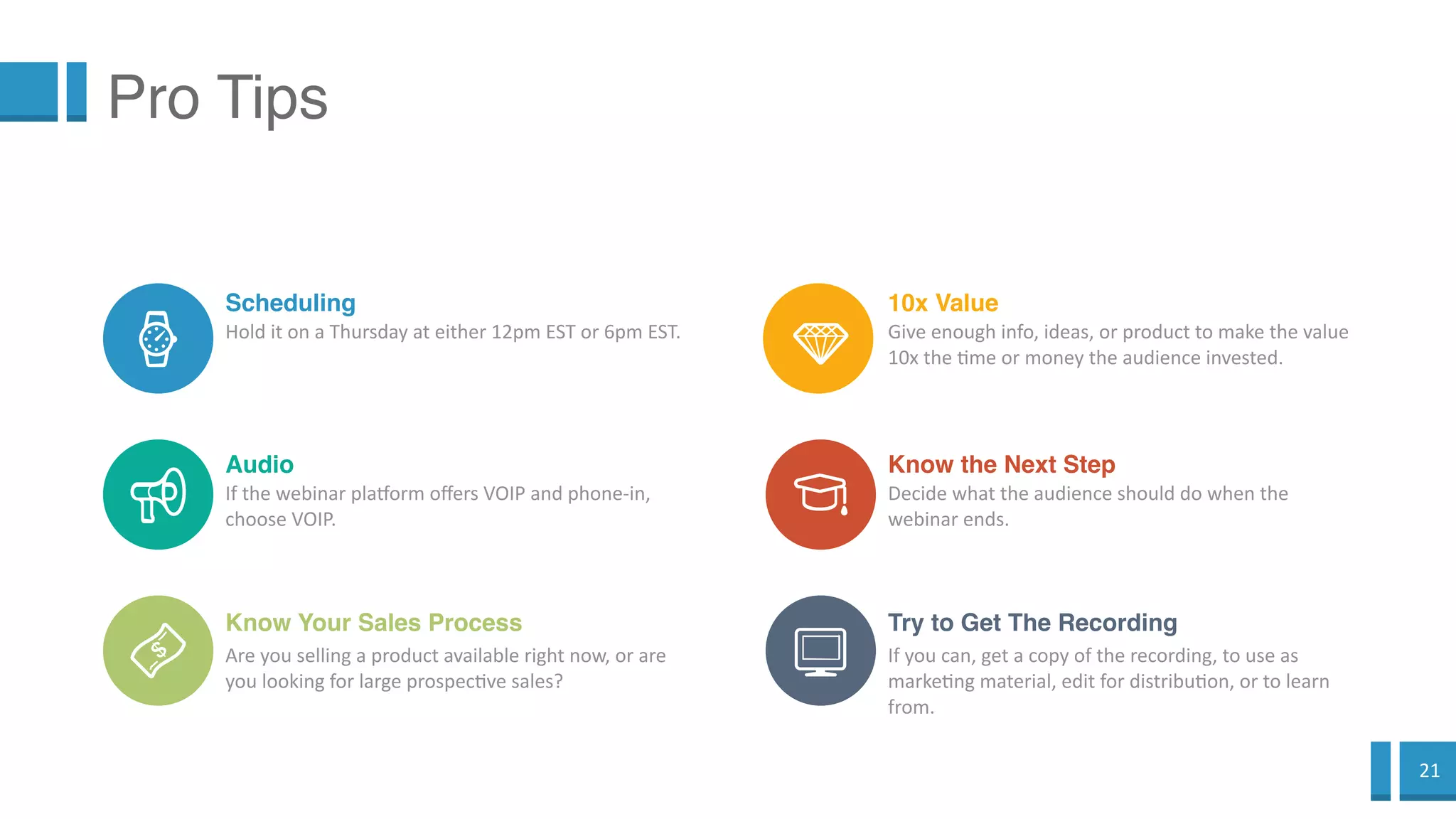 21
Pro Tips
Scheduling
Hold it on a Thursday at either 12pm EST or 6pm EST.
Audio
If the webinar platform offers VOIP and phone-in,
choose VOIP.
Know Your Sales Process
Are you selling a product available right now, or
are you looking for large prospective sales?
10x Value
Give enough info, ideas, or product to make the value
10x the time or money the audience invested.
Know the Next Step
Decide what the audience should do when the
webinar ends.
Try to Get The Recording
If you can, get a copy of the recording, to use as
marketing material, edit for distribution, or to learn
from.
 