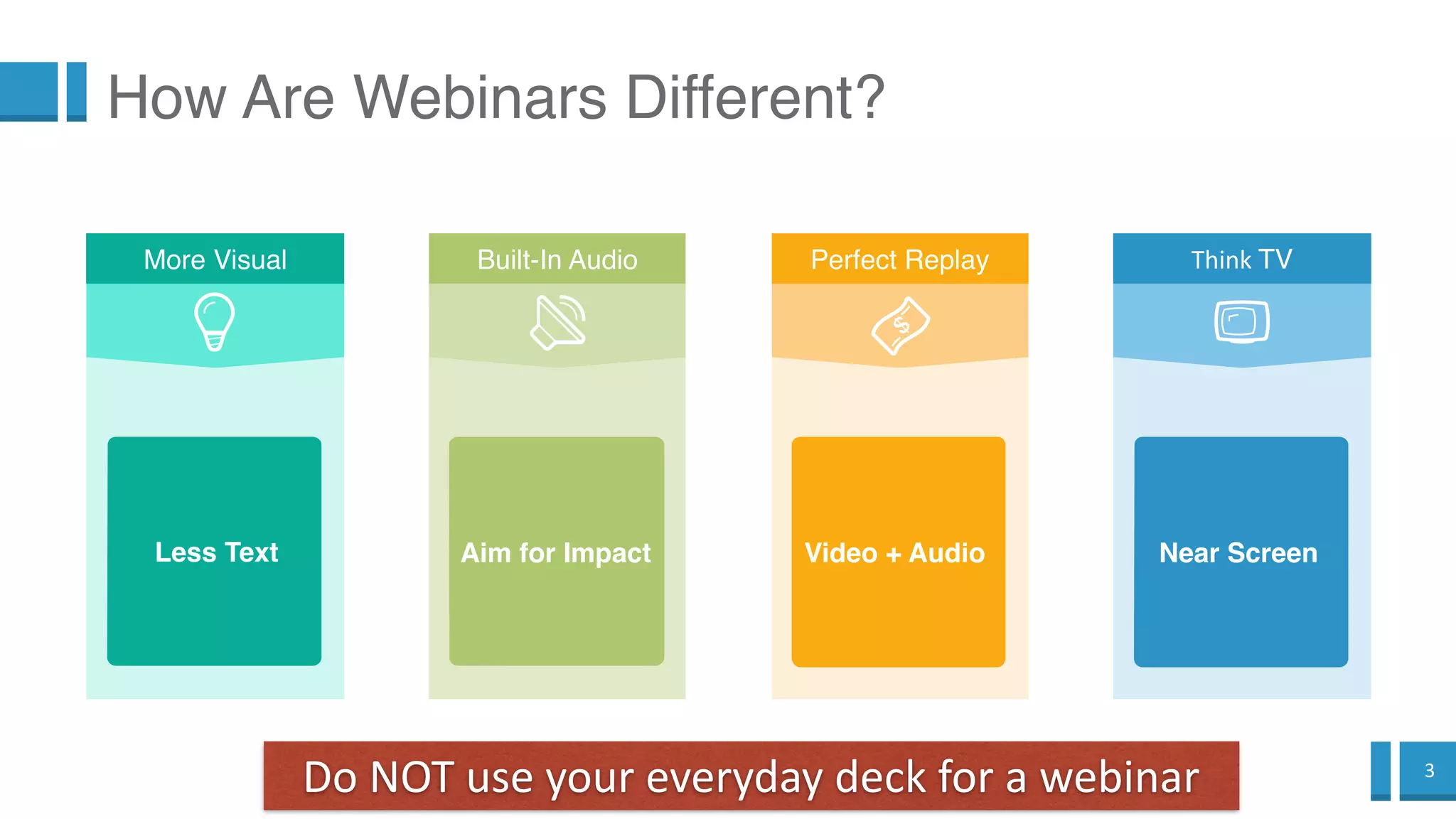 3
How Are Webinars Different?
Perfect Replay
Video + Audio
Do NOT use your everyday deck for a webinar
Built-In Audio
Aim for Impact
Think TV
Near Screen
More Visual
Less Text
 