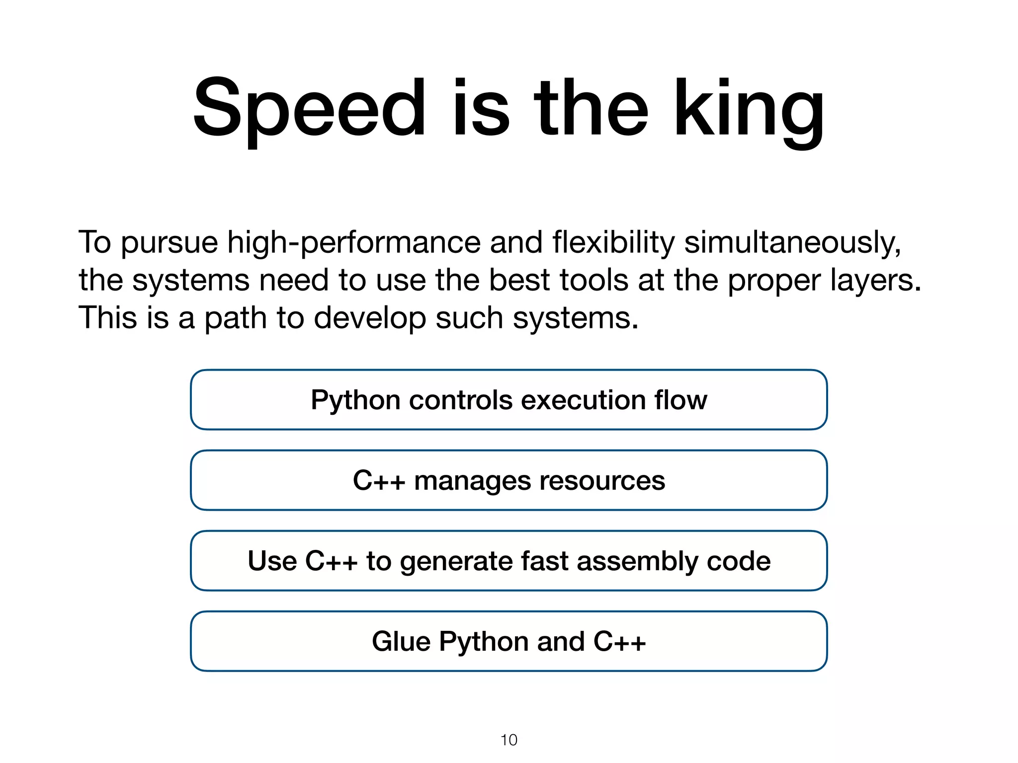 Speed is the king To pursue high-performance and ﬂexibility simultaneously, the systems need to use the best tools at the proper layers. This is a path to develop such systems. 10 Python controls execution ﬂow C++ manages resources Use C++ to generate fast assembly code Glue Python and C++ 