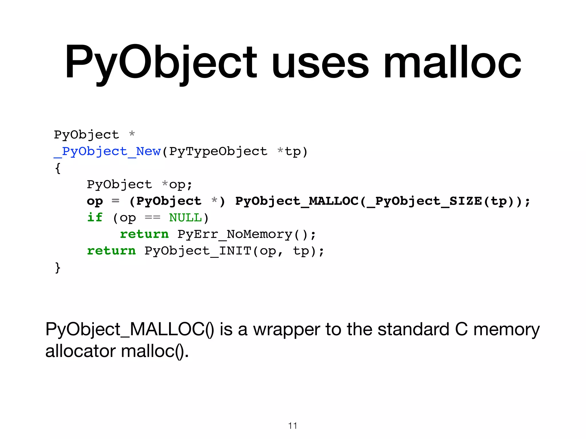 PyObject uses malloc PyObject_MALLOC() is a wrapper to the standard C memory allocator malloc(). 11 PyObject * _PyObject_New(PyTypeObject *tp) { PyObject *op; op = (PyObject *) PyObject_MALLOC(_PyObject_SIZE(tp)); if (op == NULL) return PyErr_NoMemory(); return PyObject_INIT(op, tp); } 