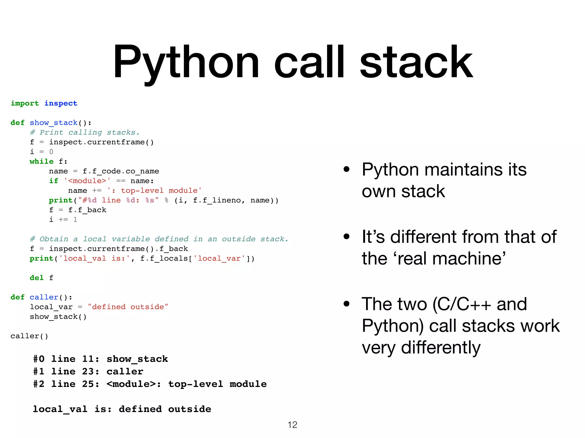 Python call stack • Python maintains its own stack • It’s diﬀerent from that of the ‘real machine’ • The two (C/C++ and Python) call stacks work very diﬀerently 12 #0 line 11: show_stack #1 line 23: caller #2 line 25: <module>: top-level module local_val is: defined outside import inspect def show_stack(): # Print calling stacks. f = inspect.currentframe() i = 0 while f: name = f.f_code.co_name if '<module>' == name: name += ': top-level module' print("#%d line %d: %s" % (i, f.f_lineno, name)) f = f.f_back i += 1 # Obtain a local variable defined in an outside stack. f = inspect.currentframe().f_back print('local_val is:', f.f_locals['local_var']) del f def caller(): local_var = "defined outside" show_stack() caller() 
