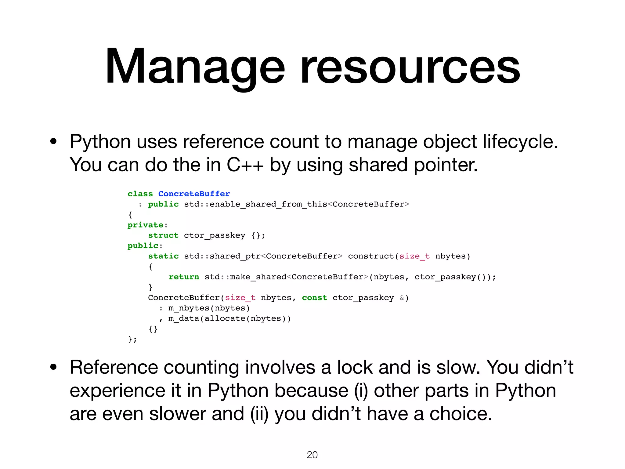 Manage resources • Python uses reference count to manage object lifecycle. You can do the in C++ by using shared pointer. 20 • Reference counting involves a lock and is slow. You didn’t experience it in Python because (i) other parts in Python are even slower and (ii) you didn’t have a choice. class ConcreteBuffer : public std::enable_shared_from_this<ConcreteBuffer> { private: struct ctor_passkey {}; public: static std::shared_ptr<ConcreteBuffer> construct(size_t nbytes) { return std::make_shared<ConcreteBuffer>(nbytes, ctor_passkey()); } ConcreteBuffer(size_t nbytes, const ctor_passkey &) : m_nbytes(nbytes) , m_data(allocate(nbytes)) {} }; 