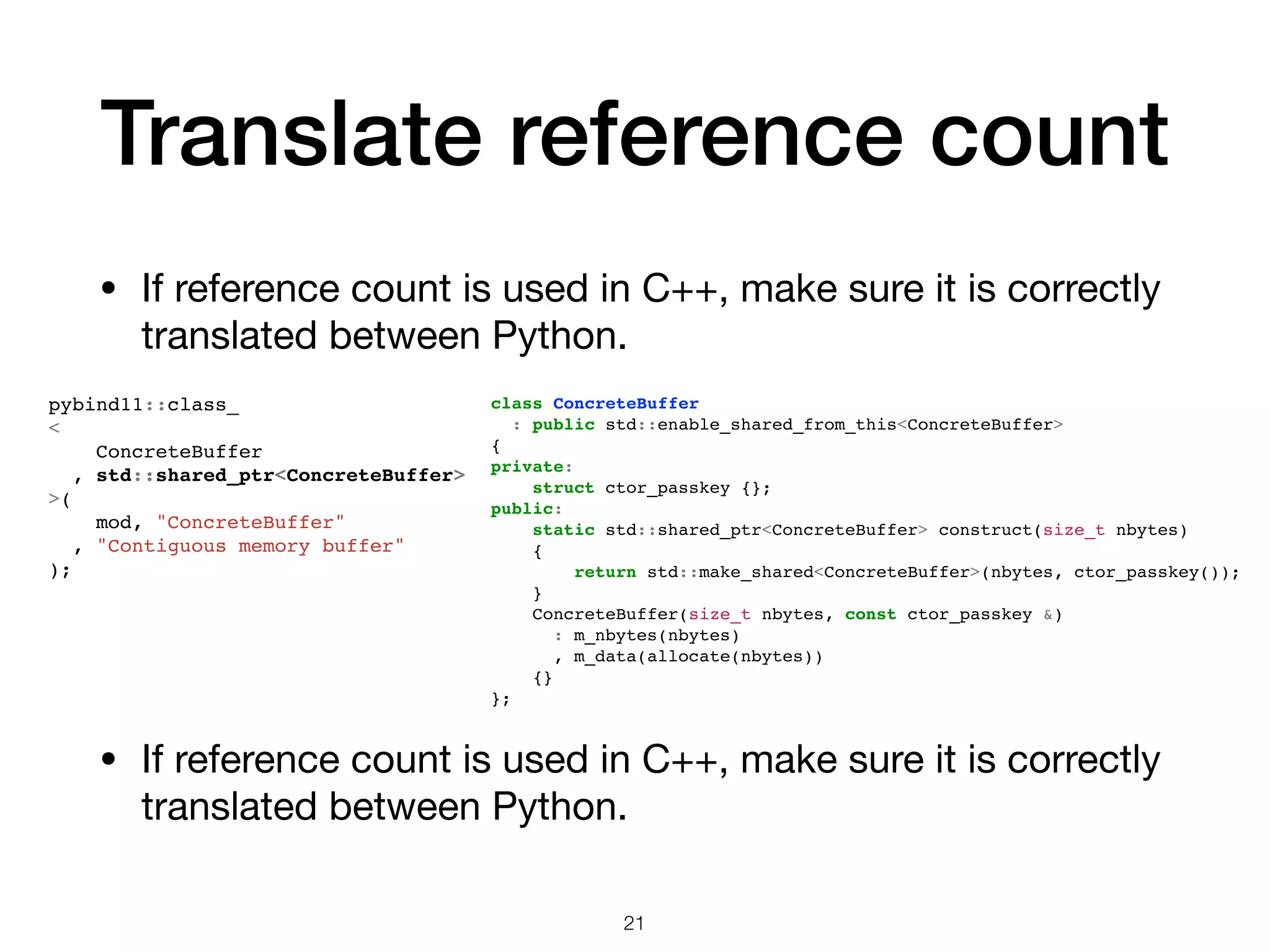 Translate reference count • If reference count is used in C++, make sure it is correctly translated between Python. 21 pybind11::class_ < ConcreteBuffer , std::shared_ptr<ConcreteBuffer> >( mod, "ConcreteBuffer" , "Contiguous memory buffer" ); class ConcreteBuffer : public std::enable_shared_from_this<ConcreteBuffer> { private: struct ctor_passkey {}; public: static std::shared_ptr<ConcreteBuffer> construct(size_t nbytes) { return std::make_shared<ConcreteBuffer>(nbytes, ctor_passkey()); } ConcreteBuffer(size_t nbytes, const ctor_passkey &) : m_nbytes(nbytes) , m_data(allocate(nbytes)) {} }; • If reference count is used in C++, make sure it is correctly translated between Python. 