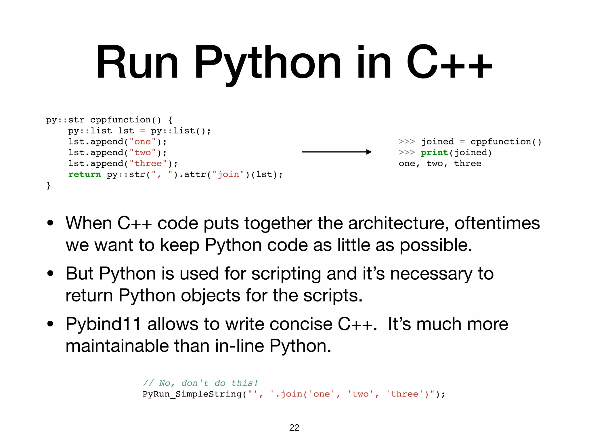 Run Python in C++ • When C++ code puts together the architecture, oftentimes we want to keep Python code as little as possible. • But Python is used for scripting and it’s necessary to return Python objects for the scripts. • Pybind11 allows to write concise C++. It’s much more maintainable than in-line Python. 22 >>> joined = cppfunction() >>> print(joined) one, two, three py::str cppfunction() { py::list lst = py::list(); lst.append("one"); lst.append("two"); lst.append("three"); return py::str(", ").attr("join")(lst); } // No, don't do this! PyRun_SimpleString("', '.join('one', 'two', 'three')"); 