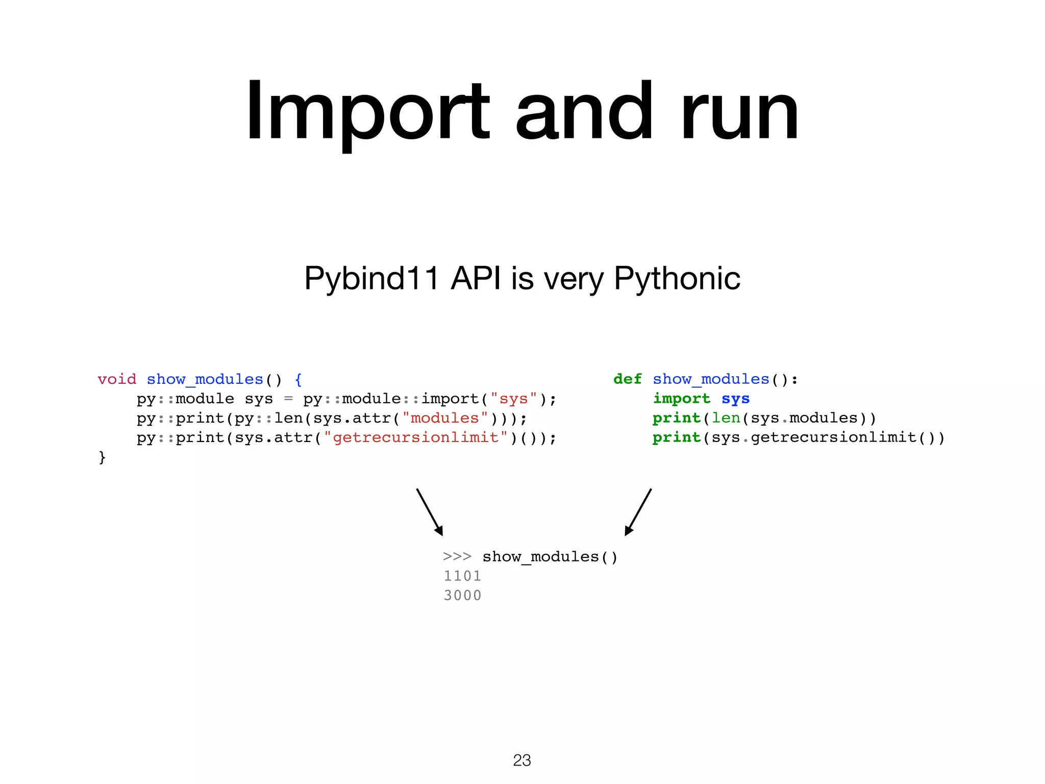 Import and run Pybind11 API is very Pythonic 23 >>> show_modules() 1101 3000 void show_modules() { py::module sys = py::module::import("sys"); py::print(py::len(sys.attr("modules"))); py::print(sys.attr("getrecursionlimit")()); } def show_modules(): import sys print(len(sys.modules)) print(sys.getrecursionlimit()) 
