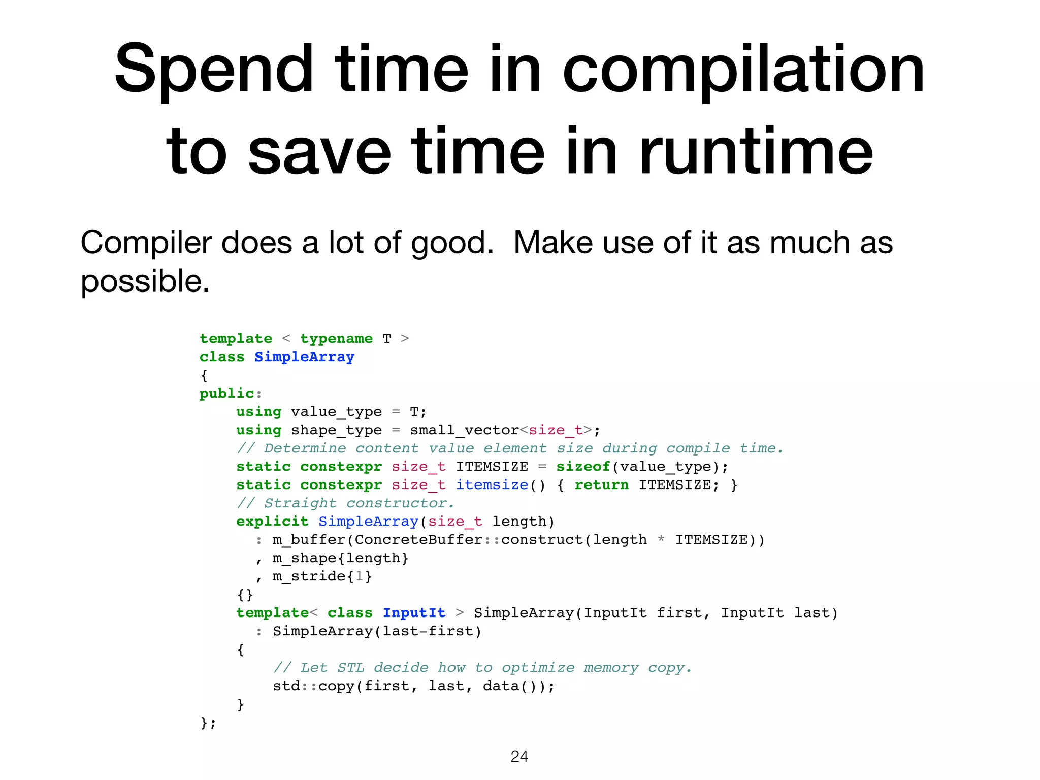 Spend time in compilation to save time in runtime Compiler does a lot of good. Make use of it as much as possible. 24 template < typename T > class SimpleArray { public: using value_type = T; using shape_type = small_vector<size_t>; // Determine content value element size during compile time. static constexpr size_t ITEMSIZE = sizeof(value_type); static constexpr size_t itemsize() { return ITEMSIZE; } // Straight constructor. explicit SimpleArray(size_t length) : m_buffer(ConcreteBuffer::construct(length * ITEMSIZE)) , m_shape{length} , m_stride{1} {} template< class InputIt > SimpleArray(InputIt first, InputIt last) : SimpleArray(last-first) { // Let STL decide how to optimize memory copy. std::copy(first, last, data()); } }; 