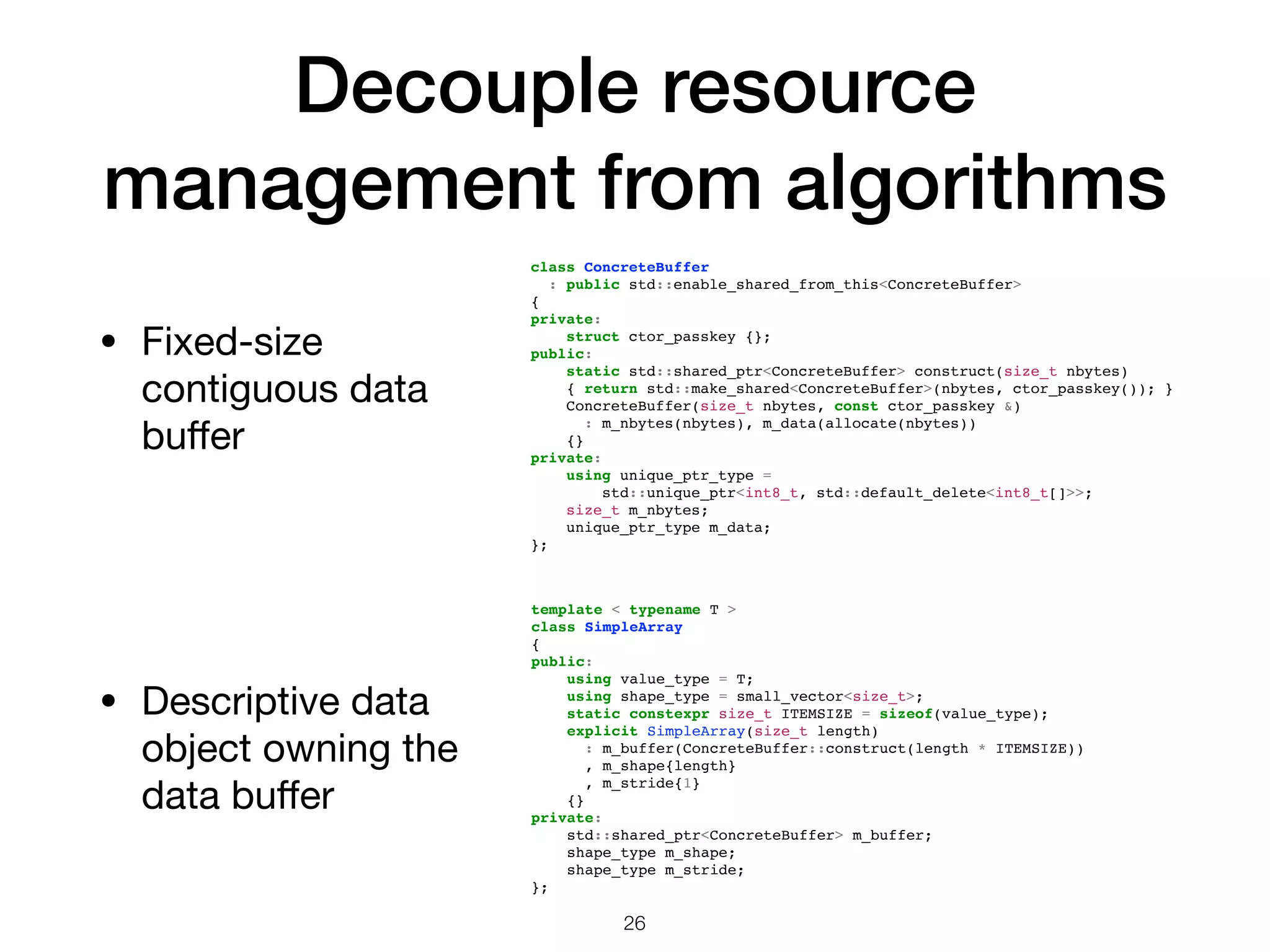 Decouple resource management from algorithms 26 • Fixed-size contiguous data buﬀer template < typename T > class SimpleArray { public: using value_type = T; using shape_type = small_vector<size_t>; static constexpr size_t ITEMSIZE = sizeof(value_type); explicit SimpleArray(size_t length) : m_buffer(ConcreteBuffer::construct(length * ITEMSIZE)) , m_shape{length} , m_stride{1} {} private: std::shared_ptr<ConcreteBuffer> m_buffer; shape_type m_shape; shape_type m_stride; }; class ConcreteBuffer : public std::enable_shared_from_this<ConcreteBuffer> { private: struct ctor_passkey {}; public: static std::shared_ptr<ConcreteBuffer> construct(size_t nbytes) { return std::make_shared<ConcreteBuffer>(nbytes, ctor_passkey()); } ConcreteBuffer(size_t nbytes, const ctor_passkey &) : m_nbytes(nbytes), m_data(allocate(nbytes)) {} private: using unique_ptr_type = std::unique_ptr<int8_t, std::default_delete<int8_t[]>>; size_t m_nbytes; unique_ptr_type m_data; }; • Descriptive data object owning the data buﬀer 