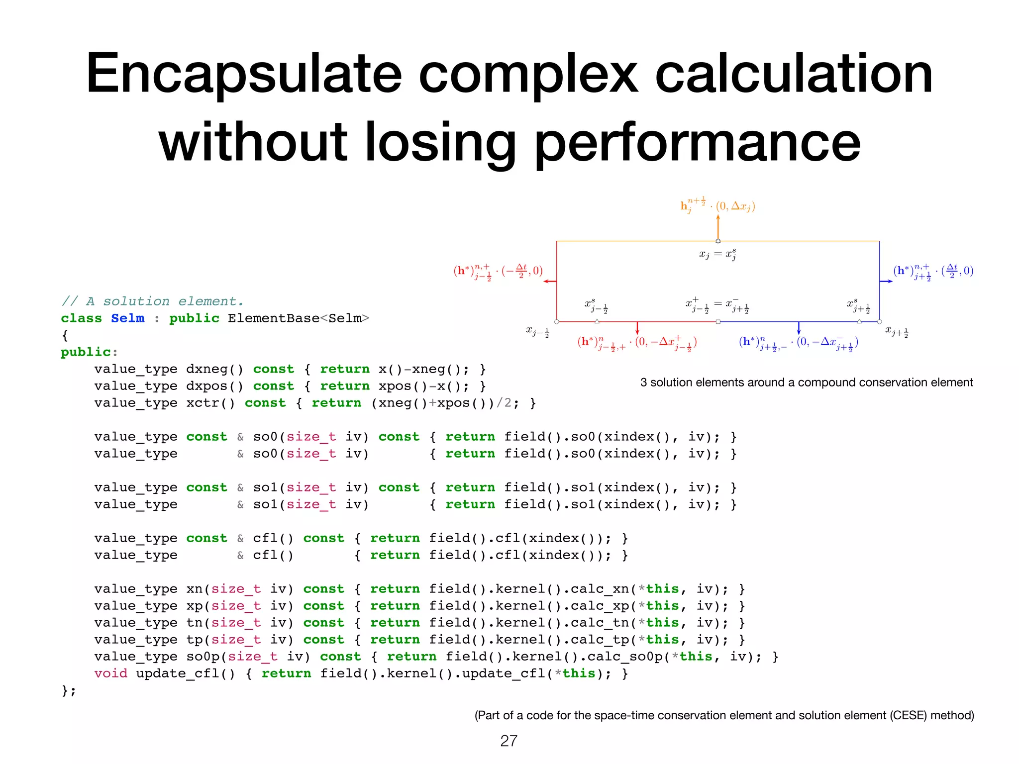 Encapsulate complex calculation without losing performance 27 // A solution element. class Selm : public ElementBase<Selm> { public: value_type dxneg() const { return x()-xneg(); } value_type dxpos() const { return xpos()-x(); } value_type xctr() const { return (xneg()+xpos())/2; } value_type const & so0(size_t iv) const { return field().so0(xindex(), iv); } value_type & so0(size_t iv) { return field().so0(xindex(), iv); } value_type const & so1(size_t iv) const { return field().so1(xindex(), iv); } value_type & so1(size_t iv) { return field().so1(xindex(), iv); } value_type const & cfl() const { return field().cfl(xindex()); } value_type & cfl() { return field().cfl(xindex()); } value_type xn(size_t iv) const { return field().kernel().calc_xn(*this, iv); } value_type xp(size_t iv) const { return field().kernel().calc_xp(*this, iv); } value_type tn(size_t iv) const { return field().kernel().calc_tn(*this, iv); } value_type tp(size_t iv) const { return field().kernel().calc_tp(*this, iv); } value_type so0p(size_t iv) const { return field().kernel().calc_so0p(*this, iv); } void update_cfl() { return field().kernel().update_cfl(*this); } }; xj− 1 2 xs j− 1 2 xj+ 1 2 xs j+ 1 2 x+ j− 1 2 = x− j+ 1 2 xj = xs j (h∗ )n j− 1 2 ,+ · (0, −∆x+ j− 1 2 ) (h∗ )n j+ 1 2 ,− · (0, −∆x− j+ 1 2 ) h n+ 1 2 j · (0, ∆xj) (h∗ )n,+ j− 1 2 · (−∆t 2 , 0) (h∗ )n,+ j+ 1 2 · (∆t 2 , 0) 3 solution elements around a compound conservation element (Part of a code for the space-time conservation element and solution element (CESE) method) 