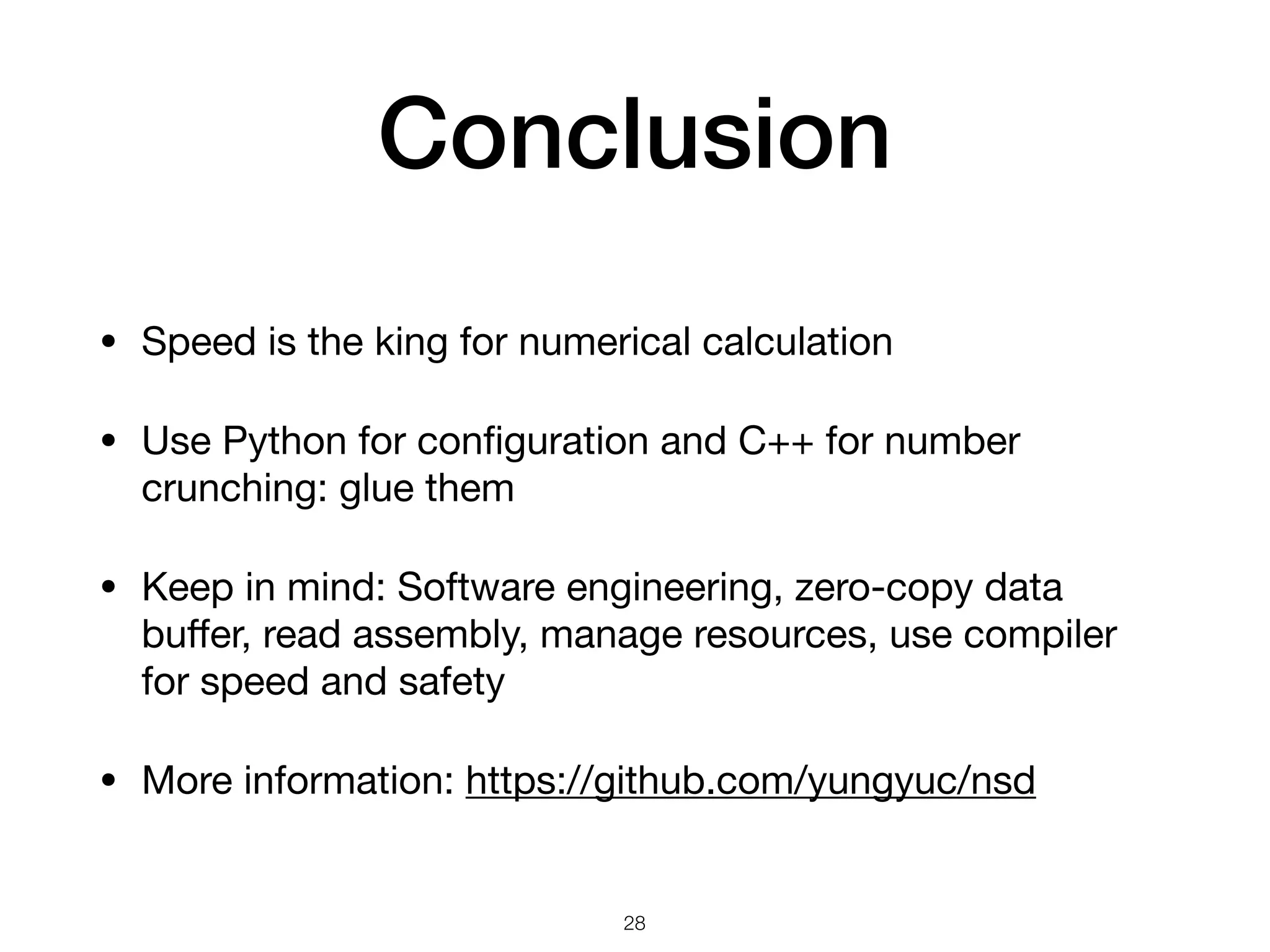 Conclusion • Speed is the king for numerical calculation • Use Python for conﬁguration and C++ for number crunching: glue them • Keep in mind: Software engineering, zero-copy data buﬀer, read assembly, manage resources, use compiler for speed and safety • More information: https://github.com/yungyuc/nsd 28 