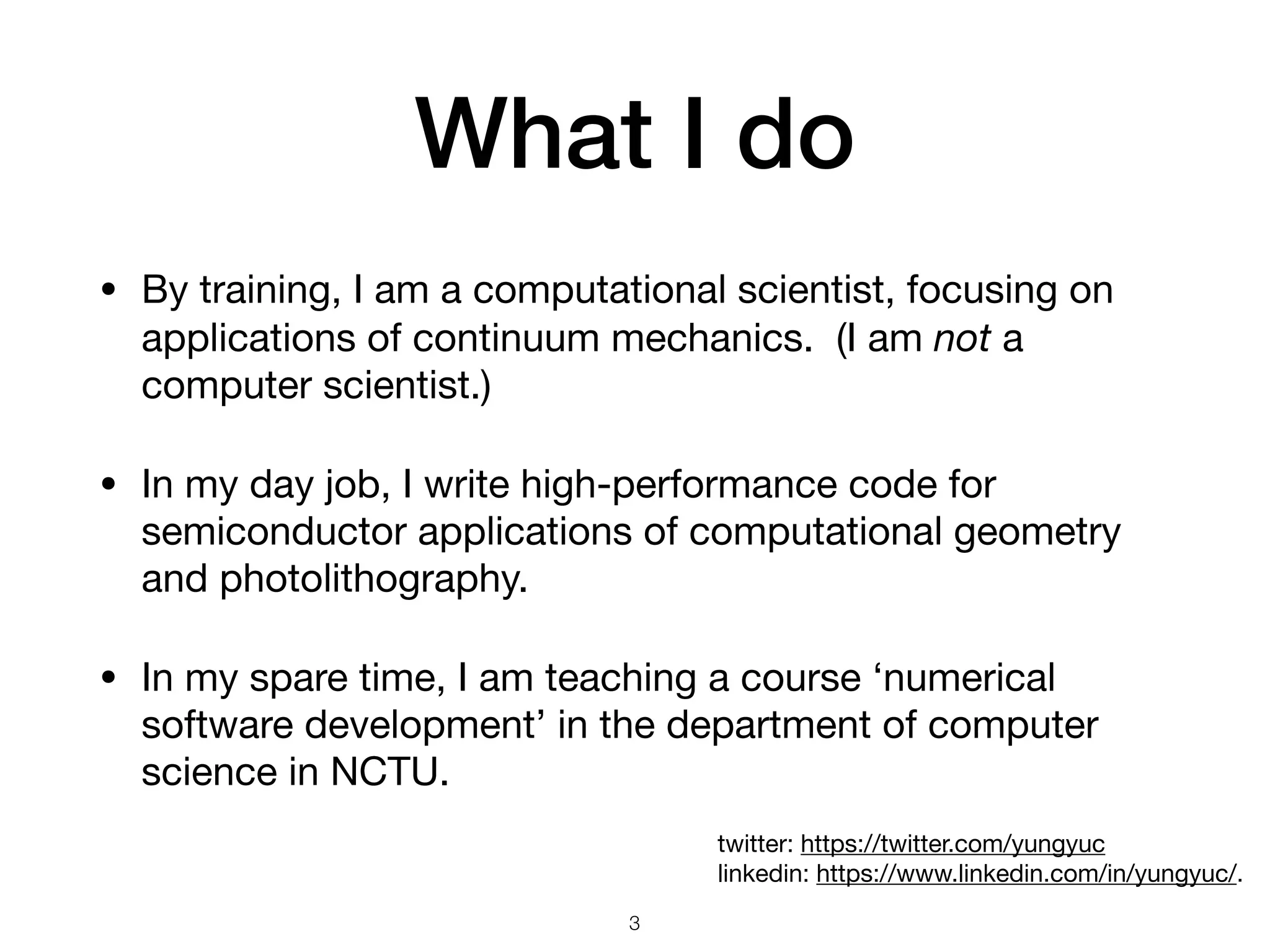 What I do • By training, I am a computational scientist, focusing on applications of continuum mechanics. (I am not a computer scientist.) • In my day job, I write high-performance code for semiconductor applications of computational geometry and photolithography. • In my spare time, I am teaching a course ‘numerical software development’ in the department of computer science in NCTU. 3 twitter: https://twitter.com/yungyuc  linkedin: https://www.linkedin.com/in/yungyuc/. 