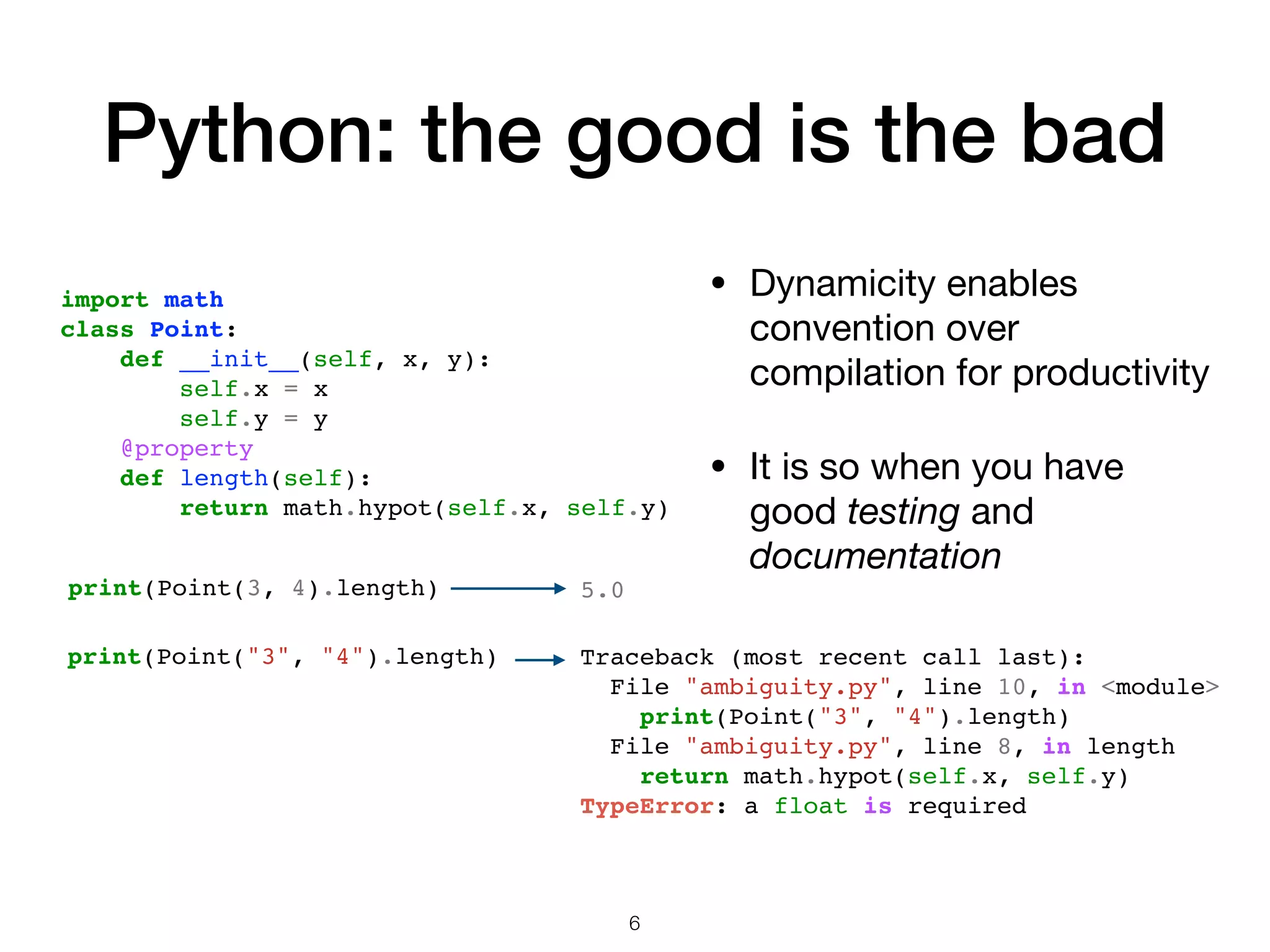 Python: the good is the bad • Dynamicity enables convention over compilation for productivity • It is so when you have good testing and documentation import math class Point: def __init__(self, x, y): self.x = x self.y = y @property def length(self): return math.hypot(self.x, self.y) 5.0print(Point(3, 4).length) print(Point("3", "4").length) Traceback (most recent call last): File "ambiguity.py", line 10, in <module> print(Point("3", "4").length) File "ambiguity.py", line 8, in length return math.hypot(self.x, self.y) TypeError: a float is required 6 
