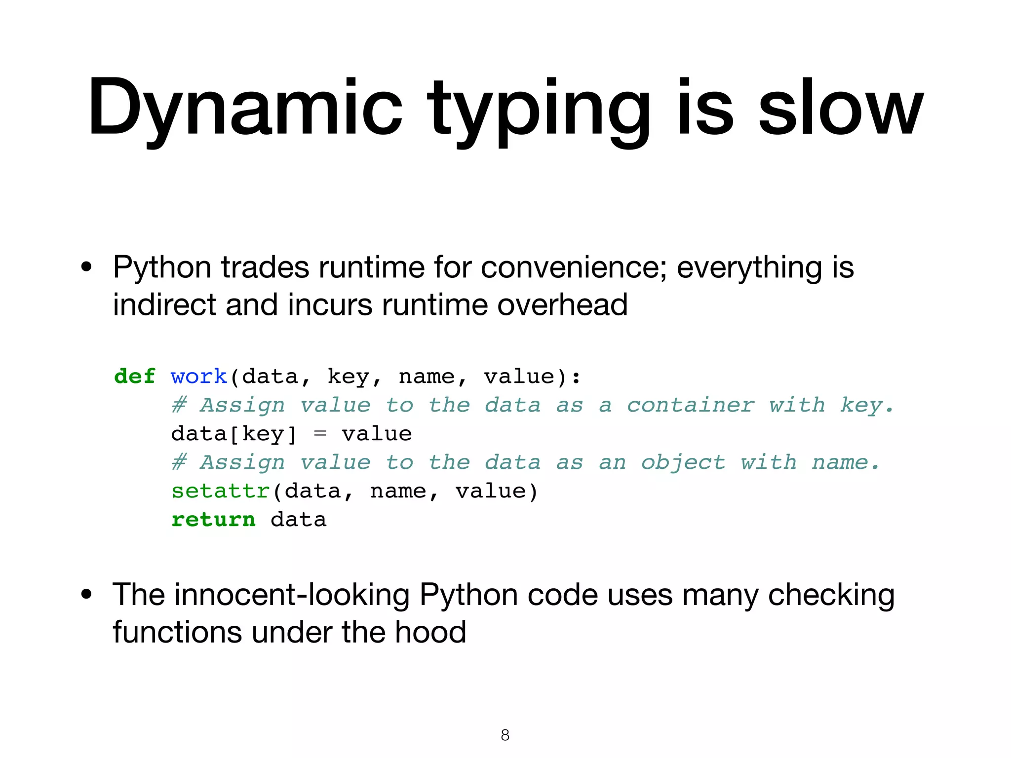 Dynamic typing is slow • Python trades runtime for convenience; everything is indirect and incurs runtime overhead def work(data, key, name, value): # Assign value to the data as a container with key. data[key] = value # Assign value to the data as an object with name. setattr(data, name, value) return data 8 • The innocent-looking Python code uses many checking functions under the hood 