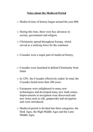 Notes about the Medieval Period


o Medieval time of history began around the year 800.


o During this time, there were key advances in
  society, government and religion.

o Christianity spread throughout Europe, which
  served as a unifying force for the continent.


o Crusades were a major part of medieval history.



o Crusades were launched to defend Christianity from
  Islam

o In 1291, the Crusades effectively ended. In total, the
  Crusades lasted more than 200 years.

o Europeans were enlightened to many new
  technologies and developed many new trade routes.
  Improvements in navigation were discovered and
  new items such as silk, gunpowder and navigation
  aids were introduced.

o Medieval period is divided into three categories, the
  Dark Ages, the High Middle Ages and the Later
  Middle Ages.
 