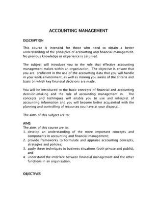 ACCOUNTING MANAGEMENT

DESCRIPTION

This course is intended for those who need to obtain a better
understanding of the principles of accounting and financial management.
No previous knowledge or experience is assumed.

The subject will introduce you to the role that effective accounting
management makes within an organization. The objective is ensure that
you are proficient in the use of the accounting data that you will handle
in your work environment, as well as making you aware of the criteria and
basis on which key financial decisions are made.

You will be introduced to the basic concepts of financial and accounting
decision-making and the role of accounting management in.           The
concepts and techniques will enable you to use and interpret of
accounting information and you will become better acquainted with the
planning and controlling of resources you have at your disposal.

The aims of this subject are to:

AIMS
The aims of this course are to:
1. develop an understanding of the more important concepts and
   components in accounting and financial management;
2. provide frameworks to formulate and appraise accounting concepts,
   strategies and policies;
3. apply these techniques in business situations (both private and public),
   and
4. understand the interface between financial management and the other
   functions in an organisation.



OBJECTIVES
 