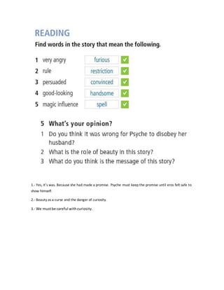 1.- Yes, it’s was. Because she had made a promise. Psyche must keep the promise until eros felt safe to
show himself.
2.- Beauty as a curse and the danger of curiosity.
3.- We mustbe careful withcuriosity.
 