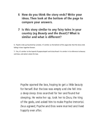 6.- Psyche ends up haunted by curiosity. It’ssimilar as the bottom of the pageonly that the story ends
falling in love together forever.
7.- Yes, it’s similar to the leyend of popocatepetl and iztaccihuatl. It is similar in its reference to beauty
and love, and what is done for love.
 