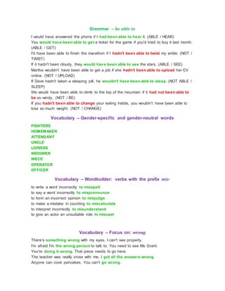 Grammar – be able to
I would have answered the phone if I had been able to hear it. (ABLE / HEAR)
You would have been able to get a ticket for the game if you'd tried to buy it last month.
(ABLE / GET)
I'd have been able to finish the marathon if I hadn't been able to twist my ankle. (NOT /
TWIST)
If it hadn't been cloudy, they would have been able to see the stars. (ABLE / SEE)
Martha wouldn't have been able to get a job if she hadn't been able to upload her CV
online. (NOT / UPLOAD)
If Dave hadn't taken a sleeping pill, he wouldn't have been able to sleep. (NOT ABLE /
SLEEP)
We would have been able to climb to the top of the mountain if it had not been able to
be so windy. (NOT / BE)
If you hadn't been able to change your eating habits, you wouldn't have been able to
lose so much weight. (NOT / CHANGE)
Vocabulary – Gender-specific and gender-neutral words
FIGHTERS
HOMEMAKER
ATTENDANT
UNCLE
LIONESS
WIDOWER
NIECE
OPERATOR
OFFICER
Vocabulary – Wordbuilder: verbs with the prefix mis-
to write a word incorrectly to misspell
to say a word incorrectly to mispronounce
to form an incorrect opinion to misjudge
to make a mistake in counting to miscalculate
to interpret incorrectly to misunderstand
to give an actor an unsuitable role to miscast
Vocabulary – Focus on: wrong
There's something wrong with my eyes. I can't see properly.
I'm afraid I'm the wrong person to talk to. You need to see Ms Grant.
You're doing it wrong. That piece needs to go here.
The teacher was really cross with me. I got all the answers wrong.
Anyone can cook pancakes. You can't go wrong.
 