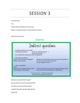 SESSION 3
I now the word.
arts
I think I know the Word, but I’m not sure.
Bishop: an important priest in some Christian churches.
I don’t know the owrd.
Grammar
Have you ever play Rocket League?
Can ypu tell me you have ever played GTA?
How often do you play video games?
I wonder how often you play video games?
Do you like
 