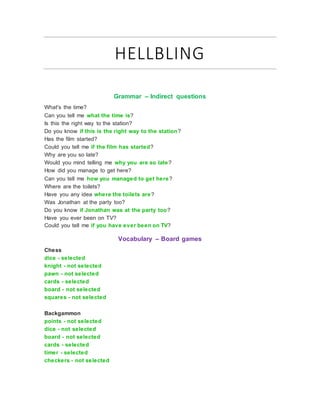 HELLBLING
Grammar – Indirect questions
What's the time?
Can you tell me what the time is?
Is this the right way to the station?
Do you know if this is the right way to the station?
Has the film started?
Could you tell me if the film has started?
Why are you so late?
Would you mind telling me why you are so late?
How did you manage to get here?
Can you tell me how you managed to get here?
Where are the toilets?
Have you any idea where the toilets are?
Was Jonathan at the party too?
Do you know if Jonathan was at the party too?
Have you ever been on TV?
Could you tell me if you have ever been on TV?
Vocabulary – Board games
Chess
dice - selected
knight - not selected
pawn - not selected
cards - selected
board - not selected
squares - not selected
Backgammon
points - not selected
dice - not selected
board - not selected
cards - selected
timer - selected
checkers - not selected
 