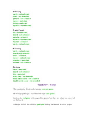 Pictionary
cards - not selected
timer - not selected
pencils - not selected
money - selected
bishop - selected
squares - not selected
Trivial Pursuit
die - not selected
board - not selected
pencils - selected
squares - not selected
houses - selected
cards - not selected
Monopoly
cards - not selected
board - not selected
timer - selected
money - not selected
checkers - selected
houses - not selected
Scrabble
cards - selected
board - not selected
dice - selected
letter tiles - not selected
triple letter score - not selected
double word score - not selected
Vocabulary – Games
The presidential debate ended up as a zero-sum game.
My mum plays bridge a lot, but I don't enjoy card games.
In chess, the end game is the stage of the game when there are only a few pieces left
on the board.
Norway's football coach had no game plan to stop the talented Brazilian players.
 