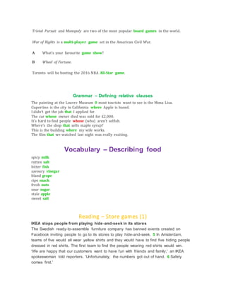 Trivial Pursuit and Monopoly are two of the most popular board games in the world.
War of Rights is a multi-player game set in the American Civil War.
A What's your favourite game show?
B Wheel of Fortune.
Toronto will be hosting the 2016 NBA All-Star game.
Grammar – Defining relative clauses
The painting at the Louvre Museum 0 most tourists want to see is the Mona Lisa.
Cupertino is the city in California where Apple is based.
I didn't get the job that I applied for.
The car whose owner died was sold for £2,000.
It's hard to find people whose (who) aren't selfish.
Where's the shop that sells maple syrup?
This is the building where my wife works.
The film that we watched last night was really exciting.
Vocabulary – Describing food
spicy milk
rotten salt
bitter fish
savoury vinegar
bland grape
ripe snack
fresh nuts
sour sugar
stale apple
sweet salt
Reading – Store games (1)
IKEA stops people from playing hide-and-seek in its stores
The Swedish ready-to-assemble furniture company has banned events created on
Facebook inviting people to go to its stores to play hide-and-seek. 5 In Amsterdam,
teams of five would all wear yellow shirts and they would have to find five hiding people
dressed in red shirts. The first team to find the people wearing red shirts would win.
'We are happy that our customers want to have fun with friends and family,' an IKEA
spokeswoman told reporters. 'Unfortunately, the numbers got out of hand. 6 Safety
comes first.'
 