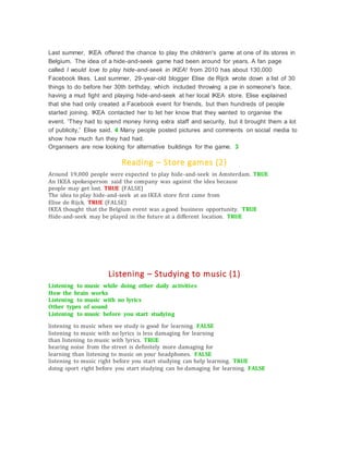 Last summer, IKEA offered the chance to play the children's game at one of its stores in
Belgium. The idea of a hide-and-seek game had been around for years. A fan page
called I would love to play hide-and-seek in IKEA! from 2010 has about 130,000
Facebook likes. Last summer, 29-year-old blogger Elise de Rijck wrote down a list of 30
things to do before her 30th birthday, which included throwing a pie in someone's face,
having a mud fight and playing hide-and-seek at her local IKEA store. Elise explained
that she had only created a Facebook event for friends, but then hundreds of people
started joining. IKEA contacted her to let her know that they wanted to organise the
event. 'They had to spend money hiring extra staff and security, but it brought them a lot
of publicity,' Elise said. 4 Many people posted pictures and comments on social media to
show how much fun they had had.
Organisers are now looking for alternative buildings for the game. 3
Reading – Store games (2)
Around 19,000 people were expected to play hide-and-seek in Amsterdam. TRUE
An IKEA spokesperson said the company was against the idea because
people may get lost. TRUE (FALSE)
The idea to play hide-and-seek at an IKEA store first came from
Elise de Rijck. TRUE (FALSE)
IKEA thought that the Belgium event was a good business opportunity. TRUE
Hide-and-seek may be played in the future at a different location. TRUE
Listening – Studying to music (1)
Listening to music while doing other daily activities
How the brain works
Listening to music with no lyrics
Other types of sound
Listening to music before you start studying
listening to music when we study is good for learning. FALSE
listening to music with no lyrics is less damaging for learning
than listening to music with lyrics. TRUE
hearing noise from the street is definitely more damaging for
learning than listening to music on your headphones. FALSE
listening to music right before you start studying can help learning. TRUE
doing sport right before you start studying can be damaging for learning. FALSE
 