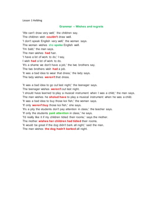 Lesson 1 Helbling
Grammar – Wishes and regrets
'We can't draw very well,' the children say.
The children wish couldn't draw well.
'I don't speak English very well,' the woman says.
The woman wishes she spoke English well.
'I'm bald,' the man says.
The man wishes had hair.
'I have a lot of work to do,' I say.
I wish had a lot of work to do.
'It's a shame we don't have a job,' the two brothers say.
The two brothers wish had a job.
'It was a bad idea to wear that dress,' the lady says.
The lady wishes weren't that dress.
'It was a bad idea to go out last night,' the teenager says.
The teenager wishes weren't out last night.
'I should have learned to play a musical instrument when I was a child,' the man says.
The man wishes he sholud have to play a musical instrument when he was a child.
'It was a bad idea to buy those koi fish,' the woman says.
'If only weren't buy those koi fish,' she says.
'It's a pity the students don't pay attention in class,' the teacher says.
'If only the students paid attention in class,' he says.
'I'd really like it if my children tidied their rooms,' says the mother.
The mother wishes her children had tidied their rooms.
'It would be great if the dog didn't bark all night,' said the man.
The man wishes the dog hadn't barked all night.
 