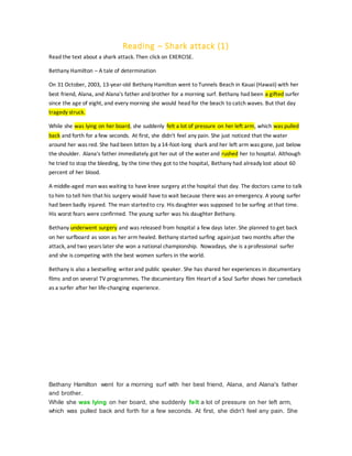 Reading – Shark attack (1)
Read the text about a shark attack. Then click on EXERCISE.
Bethany Hamilton – A tale of determination
On 31 October, 2003, 13-year-old Bethany Hamilton went to Tunnels Beach in Kauai (Hawaii) with her
best friend, Alana, and Alana's father and brother for a morning surf. Bethany had been a gifted surfer
since the age of eight, and every morning she would head for the beach to catch waves. But that day
tragedy struck.
While she was lying on her board, she suddenly felt a lot of pressure on her left arm, which was pulled
back and forth for a few seconds. At first, she didn't feel any pain. She just noticed that the water
around her was red. She had been bitten by a 14-foot-long shark and her left arm was gone, just below
the shoulder. Alana's father immediately got her out of the water and rushed her to hospital. Although
he tried to stop the bleeding, by the time they got to the hospital, Bethany had already lost about 60
percent of her blood.
A middle-aged man was waiting to have knee surgery at the hospital that day. The doctors came to talk
to him to tell him that his surgery would have to wait because there was an emergency. A young surfer
had been badly injured. The man startedto cry. His daughter was supposed to be surfing at that time.
His worst fears were confirmed. The young surfer was his daughter Bethany.
Bethany underwent surgery and was released from hospital a few days later. She planned to get back
on her surfboard as soon as her arm healed. Bethany started surfing againjust two months after the
attack, and two years later she won a national championship. Nowadays, she is a professional surfer
and she is competing with the best women surfers in the world.
Bethany is also a bestselling writer and public speaker. She has shared her experiences in documentary
films and on several TV programmes. The documentary film Heart of a Soul Surfer shows her comeback
as a surfer after her life-changing experience.
Bethany Hamilton went for a morning surf with her best friend, Alana, and Alana's father
and brother.
While she was lying on her board, she suddenly felt a lot of pressure on her left arm,
which was pulled back and forth for a few seconds. At first, she didn't feel any pain. She
 