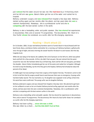 just noticed that the water around her was red. She had been by a 14-foot-long shark
and her left arm was gone. Alana's father got her out of the water and rushed her to
hospital.
Bethany underwent surgery and was released from hospital a few days later. Bethany
started surfing again just two months after the attack, and two years later she won a
national championship. Nowadays, she is a professional surfer and she is
competing with the best women surfers in the world.
Bethany is also a bestselling writer and public speaker. She has shared her experiences
in documentary films and on several TV programmes. The documentary film Heart of a
Soul Surfer shows her comeback as a surfer after her life-changing experience.
Reading – Shark attack (2)
On 31 October, 2003, 13-year-old Bethany Hamilton went to Tunnels Beach in Kauai (Hawaii) with her
best friend, Alana, and Alana's father and brother for a morning surf. Bethany had been a gifted surfer
since the age of eight, and every morning she would head for the beach to catch waves. But that day
tragedy struck.
While she was lying on her board, she suddenly felt a lot of pressure on her left arm, which was pulled
back and forth for a few seconds. At first, she didn't feel any pain. She just noticed that the water
around her was red. She had been bitten by a 14-foot-long shark and her left arm was gone, just below
the shoulder. Alana's father immediately got her out of the water and rushed her to hospital. Although
he tried to stop the bleeding, by the time they got to the hospital, Bethany had already lost about 60
percent of her blood.
A middle-aged man was waiting to have knee surgery at the hospital that day. The doctors came to talk
to him to tell him that his surgery would have to wait because there was an emergency. A young surfer
had been badly injured. The man startedto cry. His daughter was supposed to be surfing at that time.
His worst fears were confirmed. The young surfer was his daughter Bethany.
Bethany underwent surgery and was released from hospital a few days later. She planned to get back
on her surfboard as soon as her arm healed. Bethany started surfing againjust two months after the
attack, and two years later she won a national championship. Nowadays, she is a professional surfer
and she is competing with the best women surfers in the world.
Bethany is also a bestselling writer and public speaker. She has shared her experiences in documentary
films and on several TV programmes. The documentary film Heart of a Soul Surfer shows her comeback
as a surfer after her life-changing experience.
Bethany had been surfing ... since she was a child.
She was bitten by a shark ... but the bite didn't hurt at first.
 
