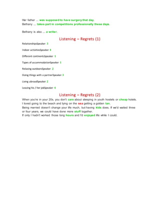 Her father ... was supposed to have surgery that day.
Bethany ... takes part in competitions professionally these days.
Bethany is also ... a writer.
Listening – Regrets (1)
RelationshipsSpeaker 3
Indoor activitiesSpeaker 4
Different continentsSpeaker 1
Types of accommodationSpeaker 1
Relaxing outdoorsSpeaker 2
Doing things with a partnerSpeaker 3
Living abroadSpeaker 2
Leaving his / her jobSpeaker 4
Listening – Regrets (2)
When you're in your 20s, you don't care about sleeping in youth hostels or cheap hotels.
I loved going to the beach and lying on the sea getting a golden tan.
Being married doesn't change your life much, but having kids does. If we'd waited three
or four years, we could have done more stuff together.
If only I hadn't worked those long hours and I'd enjoyed life while I could.
 