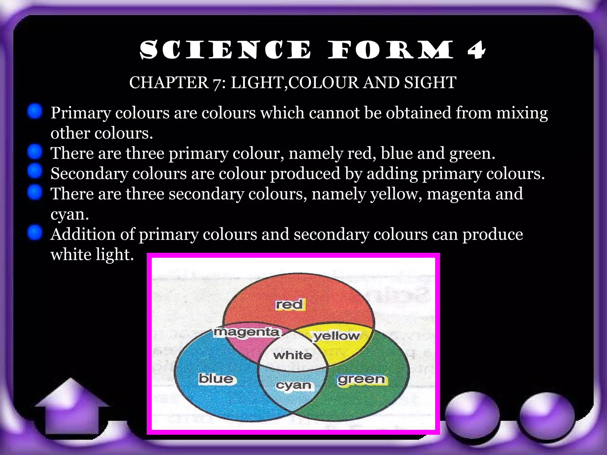 SCIENCE FORM 4
           CHAPTER 7: LIGHT,COLOUR AND SIGHT
 Primary colours are colours which cannot be obtained from mixing
 other colours.
 There are three primary colour, namely red, blue and green.
 Secondary colours are colour produced by adding primary colours.
 There are three secondary colours, namely yellow, magenta and
 cyan.
 Addition of primary colours and secondary colours can produce
 white light.




exit
 