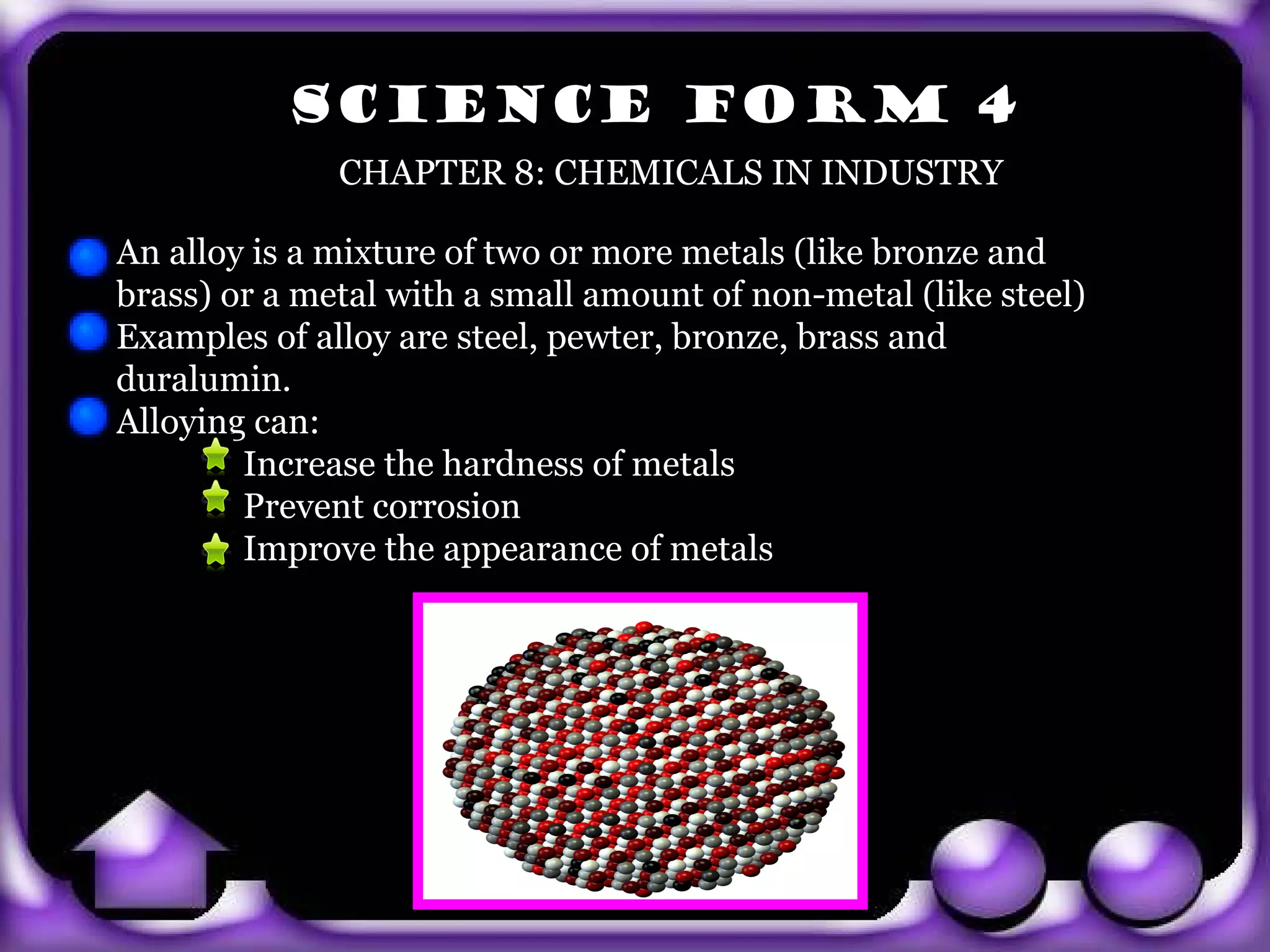 SCIENCE FORM 4
                CHAPTER 8: CHEMICALS IN INDUSTRY

  An alloy is a mixture of two or more metals (like bronze and
  brass) or a metal with a small amount of non-metal (like steel)
  Examples of alloy are steel, pewter, bronze, brass and
  duralumin.
  Alloying can:
          Increase the hardness of metals
          Prevent corrosion
          Improve the appearance of metals




exit
 