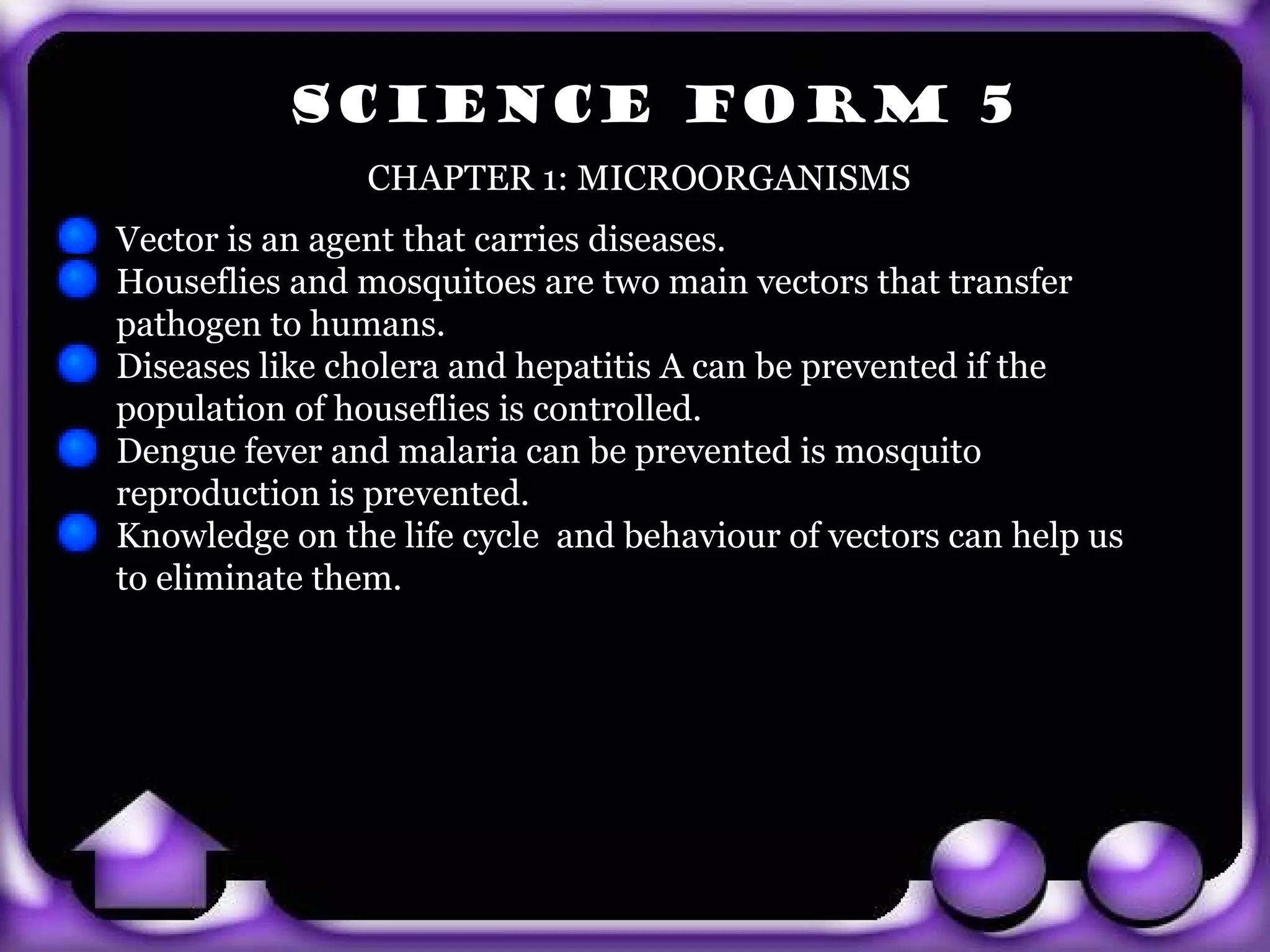 SCIENCE FORM 5
                 CHAPTER 1: MICROORGANISMS
  Vector is an agent that carries diseases.
  Houseflies and mosquitoes are two main vectors that transfer
  pathogen to humans.
  Diseases like cholera and hepatitis A can be prevented if the
  population of houseflies is controlled.
  Dengue fever and malaria can be prevented is mosquito
  reproduction is prevented.
  Knowledge on the life cycle and behaviour of vectors can help us
  to eliminate them.



exit
 
